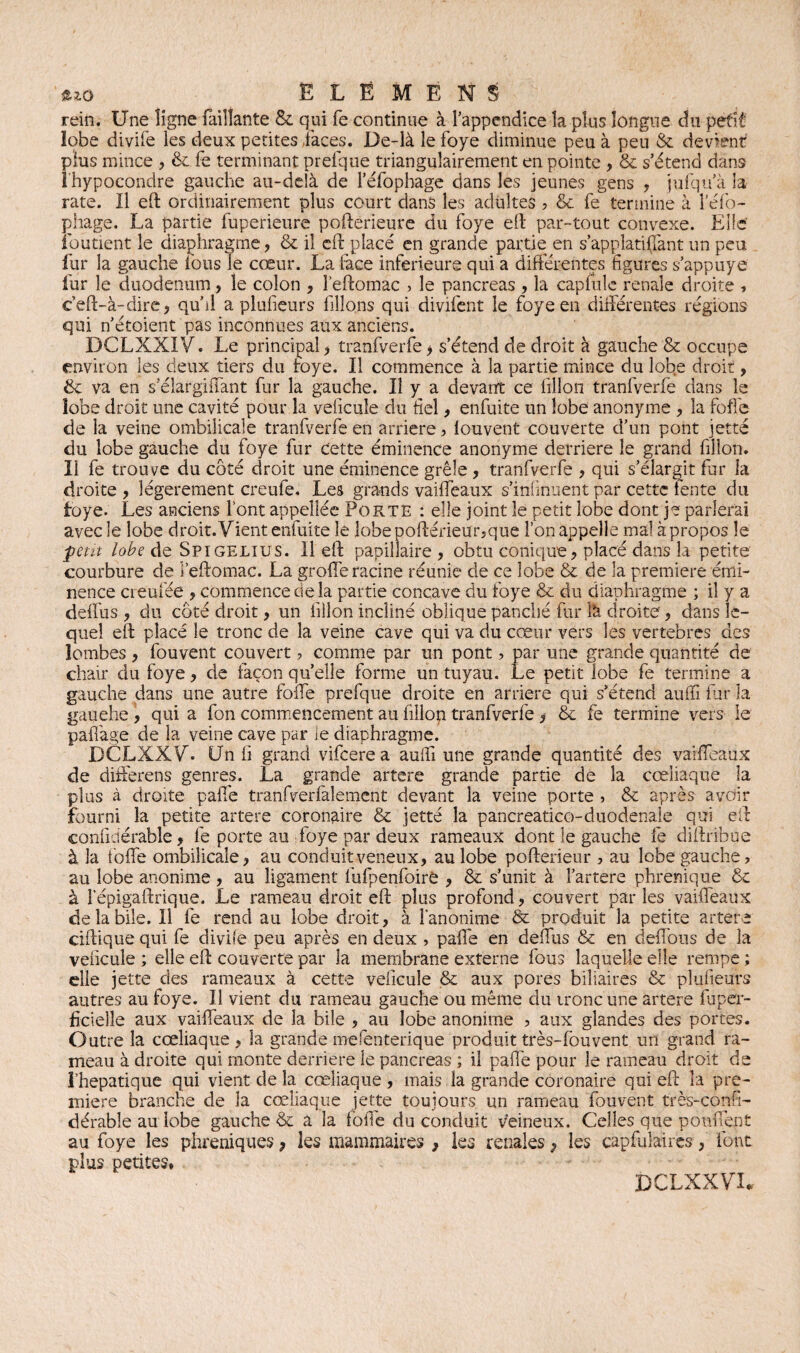 rein. Une ligne (aillante & qui fe continue à l’appendice la plus longue du petit lobe divife les deux petites faces. De-là le foye diminue peu à peu & devient plus mince , & fe terminant prefque triangulairement en pointe , & s’étend dans î'hypocondre gauche au-delà de l’éfophage dans les jeunes gens , jufqu’à la rate. Il eft ordinairement plus court dans les adultes ? & fe termine à lefo- phage. La partie fuperieure pofterieure du foye eft par-tout convexe. Elle ioutient le diaphragme, & il eft placé en grande partie en s’applatiflànt un peu fur la gauche fous le cœur. La face inferieure qui a différentes figures s’appuye fur le duodénum, le colon , î’eftomac > le pancréas , la capfulc renale droite » ceft-à-dire, qu’il a plufieurs filions qui divifent le foye en différentes régions qui n’étoient pas inconnues aux anciens. DCLXXIV. Le principal , tranfverfe > s’étend de droit à gauche & occupe environ les deux tiers du foye. Il commence à la partie mince du lobe droit, &: va en s’élarghTant fur la gauche. Il y a devant ce fillon tranfverfe dans le lobe droit une cavité pour la veficule du fiel, enfuite un lobe anonyme , la foffe de la veine ombilicale tranfverfe en arriéré, louvent couverte d’un pont jetté du lobe gauche du foye fur cette éminence anonyme derrière le grand fillon. Il fe trouve du côté droit une éminence grêle , tranfverfe , qui s’élargit fur la droite , légèrement creufe. Les grands vaiffeaux s’infmuent par cette fente du foye. Les anciens font appellée Porte : elle joint le petit lobe dont je parlerai avec le lobe droit. Vient enfuite le lobe pofterieur,que l’on appelle mal à propos le petit lobe de Spigelius. Il eft papillaire, obtu conique, placé dans la petite courbure de l’eftomac. La grofferacine réunie de ce lobe & de la première émi¬ nence ci eufée , commence de la partie concave du foye & du diaphragme ; il y a deffus , du côté droit, un fillon incliné oblique panché fur là droite, dans le¬ quel eft placé le tronc de la veine cave qui va du cœur vers les vertebres des lombes, fouvent couvert 7 comme par un pont, par une grande quantité de chair du foye, de façon qu’elle forme un tuyau. Le petit lobe fe termine a gauche dans une autre folfe prefque droite en arriéré qui s’étend aufii fur la gauehe , qui a fon commencement au fillon tranfverfe , & fe termine vers le palfage de la veine cave par le diaphragme. DCLXXV. Un fi grand vifeerea aufii une grande quantité des vaiffeaux de diiferens genres. La grande artere grande partie de la cœliaque la plus à droite pafie tranfverfalement devant la veine porte , & après avoir fourni la petite artere coronaire & jetté la pancreatico-duodenaie qui eft confidérable, fe porte au foye par deux rameaux dont le gauche fe diftribue à la folfe ombilicale, au conduit veneux, au lobe pofterieur , au lobe gauche, au lobe anonime, au ligament fufipenfoire , & s’unit à l’artere phrenique & à l’épigaftrique. Le rameau droit eft plus profond, couvert par les vaiffeaux de la bile. Il fe rend au lobe droit, à î’anonime & produit la petite artere ciftique qui fe divife peu après en deux , palfe en deffus & en deffous de la veficule ; elle eft couverte par la membrane externe fous laquelle elle rempe ; elle jette des rameaux à cette veficule & aux pores biliaires & plufieurs autres au foye. Il vient du rameau gauche ou même du tronc une artere fuper- ficielle aux vaiffeaux de la bile , au lobe anonime ? aux glandes des portes. Outre la cœliaque , la grande mefenterique produit très-fbuvent un grand ra¬ meau à droite qui monte derrière le pancréas ; il paffe pour le rameau droit de î’hepatique qui vient de la cœliaque , mais la grande coronaire qui eft la pre¬ mière branche de la cœliaque jette toujours un rameau fouvent très-confi- dérabîe au lobe gauche & à la folfe du conduit veineux. Celles que pouffent au foye les phréniques y les mammaires } les repaies, les capfuMres, font plus petites* BCLXXVU