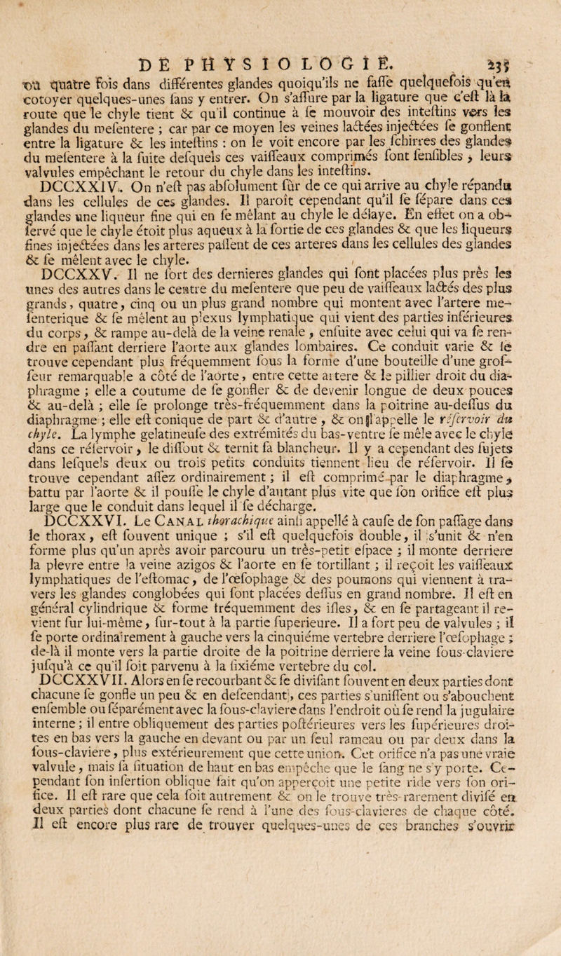 tya quatre fois dans différentes glandes quoiqu’ils ne faffe quelquefois qu’en cotoyer quelques-unes lans y entrer. On s’aflure par la ligature que c’eft là la route que le chyle tient & qu’il continue à fc mouvoir des inteftins vers les glandes du mefentere ; car par ce moyen les veines laétées injectées fe gonflent entre la ligature & les inteftins : on le voit encore par les fchirres des glandes du mefentere à la fuite defquels ces vaiffeaux comprimés font fenfibles > leurs valvules empêchant le retour du chyle dans les inteftins. DCCXX1V*. On n’eft pas abfolument fur de ce qui arrive au chyle répandu dans les cellules de ces glandes. 11 paroît cependant quil fe fépare dans ces glandes une liqueur fine qui en fe mêlant au chyle le délaye. En eftet on a ob¬ servé que le chyle étoit plus aqueux à la fortie de ces glandes & que les liqueurs fines injeftées dans les arteres paflênt de ces arteres dans les cellules des glandes & fe mêlent avec le chyle. > DCCXXV. Il ne fort des dernieres glandes qui font placées plus près les unes des autres dans le centre du mefentere que peu de vaiffeaux la&és des plus grands, quatre, cinq ou un plus grand nombre qui montent avec l’artere me- fenterique & fe mêlent au plexus lymphatique qui vient des parties inférieures, du corps, & rampe au-delà de la veine renale , enfuite avec celui qui va fe ren¬ dre en paffant derrière l’aorte aux glandes lombaires. Ce conduit varie & le trouve cependant plus fréquemment fous la forme d’une bouteille d’une grofi^ feur remarquable a côté de i’aorte , entre cette aitere & le piîlier droit du dia¬ phragme ; elle a coutume de fe gonfler Sc de devenir longue de deux pouces & au-delà ; elle fe prolonge très-fréquemment dans la poitrine au-deflus du diaphragme ; elle eft conique de part & d’autre , & ongl’appelle le réfervoir du chyle. La lymphe gelatmeufe des extrémités du bas-ventre fe mêle avec le chyle dans ce réièrvoir > le diffout & ternit fa blancheur. Il y a cependant des fujets dans lefquels deux ou trois petits conduits tiennent lieu de réfervoir. 11 fe trouve cependant affez ordinairement; il eft comprimé par le diaphragme> battu par l'aorte & il pouffe le chyle d’autant plus vite que fon orifice eft plus large que le conduit dans lequel il fe décharge. DCCXXVI. Le Canal thorachique ainii appelle à caufe de fon paffage dans le thorax, eft fouvent unique ; s’il eft quelquefois double, il s’unit & n’en forme plus qu’un après avoir parcouru un très-petit elpace ; il monte derrière la plevre entre la veine azigos & l’aorte en fe tortillant ; il reçoit les vaiffeaux lymphatiques de l’eftomac, de l’œfophage & des poumons qui viennent à tra¬ vers les glandes conglobées qui font placées deflus en grand nombre. Il eft en général cylindrique & forme tréquemment des ifîes, & en fe partageant il re¬ vient fur lui-même, fur-tout à la partie fuperieure. Il a fort peu de valvules ; il fe porte ordinairement à gauche vers la cinquième vertebre derrière î’œfophage ; de-là il monte vers la partie droite de la poitrine derrière la veine fous-ciaviere jufqu’à ce qu’il foit parvenu à la iixiéme vertebre du col. DCCXXVIL Alors en fe recourbant &fe divifant fouvent en deux parties dont chacune fe gonfle un peu & en defeendant;, ces parties s’unifient ou s’abouchent enfemble ouféparémentavec lafous-davieredans l’endroit oùferend la jugulaire interne; il entre obliquement des parties poftérieures vers les fupérieures droi¬ tes en bas vers la gauche en devant ou par un feul rameau ou par deux dans la fous-claviere, plus extérieurement que cette union. Cet orifice n’a pas une vraie valvule, mais fa fituation de haut en bas empêche que le fang ne s’y porte. Ce¬ pendant fon infertion oblique fait qu'on apperçoit une petite ride vers fon ori¬ fice. Il eft rare que cela foit autrement & on le trouve très-rarement divifé en deux parties dont chacune fe rend à l’une des fous-clavieres de chaque côté. Il eft encore plus rare de trouver quelques-unes de ces branches s’ouvrir