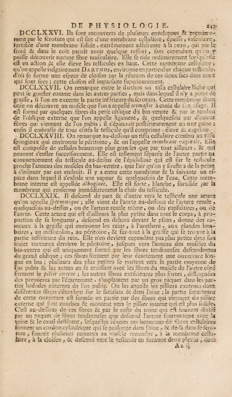 DCCLXXVI. Ils lont recouverts de plu (leurs enveloppes &'première¬ ment par le ferotum qui eft fait d’une membrane cellulaire, épaifie, vaiculaire, fortifiée d’une membrane folide ? extrêmement adhérente a la peau, qui par le froid & dans le coït paroit avoir quelque redore, fans cependant qu’on y puifie découvrir aucune fibre mufculaire. Elle fe ride ordinairement lorfqu eiîè eft en aêtion 6e elle éieve les tefticules en haut. Cette membrane cellulaire, qu’on appelle vulgairement Dartkos, environne en particulier chaque tefticule, d’où fe forme une efpece de cloifon par la réunion de ces deux facs dans ceux qui font fecs ; cette cloifon eft imparfaite fuperieurement. DCCLXXVII. On remarque entre le darthos un tiiTu cellulaire lâche qui peut fe gonfler comme dans les autres parties , mais dans lequel il n’y a point de graifte, li l’on en excepte la partie inférieure du ferotum. Cette membrane étant otée on découvre un mufcle que l’on a appelle cremafter àcaule de fon ufage. li eft formé par quelques fibres du petit oblique du bas-ventre 8c par le tendon de l’oblique externe que l’on appelle ligament, & quelquefois par d’autres fibres qui viennent de l’os pubis ; il s’épanouit poftérieurement eu une gaine : enfin il embrafte de tous cotés le tefticule qu’il comprime ? éieve ce exprime. DCCLXXVIII. On remarque au-deftous un tifi'u cellulaire continu au tiifu fpongieux qui environne le péritoine , 6c on l’appelle membrane vagimle. Elle eft compofée de cellules beaucoup plus grandes que par tout ailleurs , & qui peuvent s’enfler fucceflivement. Elle eft tellement féparée de l’autre partie au commencement du tefticule au-deftus de l’épididime qui eft fur le tefticule proche l’anneau des mufcîes du bas-ventre> que l’air qu’on y foufle a de la peine à s’infmuer par cet endroit. Il y a entre cette membrane 6c la fuivante un ei- pace dans lequel il s’exhale une vapeur 6c quelquefois de l’eau. Cette mem¬ brane interne eft appellée albuginee. Elle eft forte, blanche, fortifiée par la membrane qui renferme immédiatement la chair du tefticule. DCCLXXIX. Il defeend de part & d’autre vers le tefticule une artere qu’on appelle fpermatique ; elle vient de l’aorte âu-deflous de l’artere rénale , quelquefoisau-deftiis, onde l’artererenale même, ou des çapfuîaires, ou de V aorte. Cette artere qui eft d’ailleurs la plus petite dans tout le corps, à pro¬ portion de fa longueur , defeend en dehors devant le pfoas , donne des ra¬ meaux à la graifte qui environne les reins , à l’urethere , aux glandes lom¬ baires , au méfocolon, au péritoine, 6c fur-tout à la graifte qui fe trouve à la partie inférieure du rein. Elle n’en devient cependant pas plus petite dans fon trajet tortueux derrière le péritoine, jufques vers1 l’anneau des mufcles du bas-ventre qui eft uniquement formé par les fibres tendineufes defeendentes du grand oblique ; ces fibres forment par leur écartement une ouverture lon¬ gue en bas ; plufieurs des plus petites fe portent vers h partie moyenne de l’os pubis 6c les autres en fe croiflant avec les fibres du mufcle de l’autre côté forment le pilier interne ; les autres fibres extérieures plus fortes , diftinguées des premières par l’écartement ? s’implantent par un gros paquet dans les pam lies latérales externes de l’os pubis. On les appelle les pilliers externes dont différentes fibres s’étendent fur le facialata ce dans Vaine ; la partie fuperieure de cette ouverture eft fermée en partie par des fibres qui viennent du pillieç externe qui font courbes 6c montent vers le pillier interne qui eft plus foiblev C’eft au-deftous de ces fibres 6c par le refie du tronc qui eft fou vent divifé par un paquet de fibres tendineufes que defeend l’artere fpermatique avec la veine 6c le canal defférent, lefqueftes réunies par beaucoup de fibres cellulaires forment un cordon cylindrique qui fe prolonge dans l’aine > & de-!à dans fe fero¬ tum , fournit plufieurs rameaux au mufcle cremafter > à la membrane cellu* faire, à la cloifon, 6c defeend vers le, tefticule en formant deux plexus 3 dont, Aa.ij