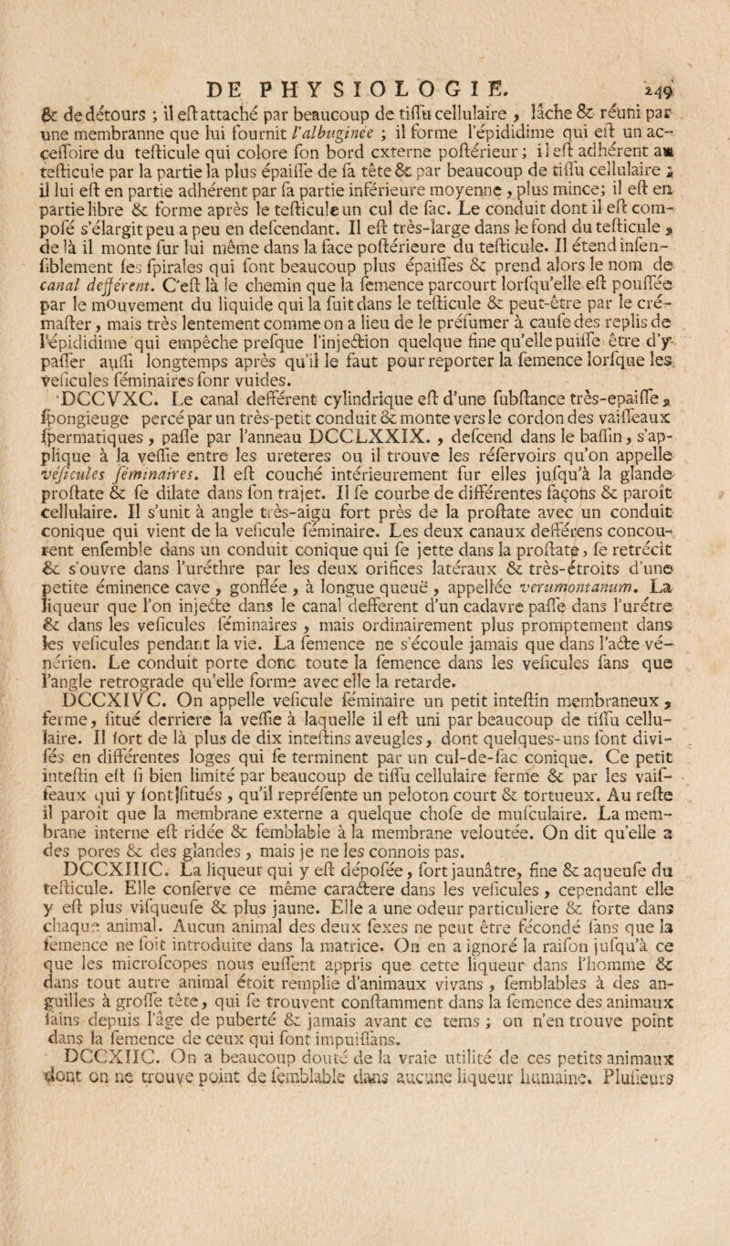 6c de détours ; il eft attaché par beaucoup de tilfu cellulaire , lâche & réuni par une membranne que lui fournit l'albuminée ; il forme l’épididime qui eft un ac- celfoire du tefticule qui colore fon bord externe poftérieur; il eft adhérent am tefticule par la partie la plus épailfe de fa tête 6c par beaucoup de tilfu cellulaire i il lui eft en partie adhérent par fa partie inférieure moyenne , plus mince; il eft en partie libre 6c forme après le tefticule un cul de fac. Le conduit dont il eft com- pofé s’élargit peu a peu en defeendant. Il eft très-large dans refond du tefticule 9 de là il monte fur lui même dans la face poftérieure du tefticule. Il étendinfen- fîblement les fpirales qui font beaucoup plus épaiftes 6c prend alors le nom de canal dejjérent. C'eft là le chemin que la femence parcourt lorfqu’ elle eft pouflee par le mouvement du liquide qui la fuit dans le tefticule & peut-être par le cré- mafter, mais très lentement comme on a lieu de le préfumer à caufedes replis de bépididitne qui empêche prefque l’injeftion quelque fine qu’ellepmire être d’y palfer a\ilfi longtemps après qu’il le faut pour reporter la femence lorfque îes; veucules féminaircs fonr vuides. DCCVXC. Le canal defférent cylindrique eft d’une- fubftance très-epailfe , fpongieuge percé par un très-petit conduit 8c monte vers le cordon des vaifïeaux fpermatiques , pafl'e par l’anneau DCCLXXIX. , defeend dans le bafiin, s’ap¬ plique à la vefiie entre les ureteres ou il trouve les réfervoirs qu’on appelle veficules féminaires. Il eft couché intérieurement fur elles jufqu’à la glande- proftate 6c fe dilate dans fon trajet. Il fe courbe de différentes façons 6c paroit cellulaire. Il s’unit à angle très-aigu fort près de la proftate avec un conduit conique qui vient de la veficule feminaire. Les deux canaux defterens concou¬ rent enfemble dans un conduit conique qui fe jette dans la proftate ? le rétrécit 6c s’ouvre dans l’uréthre par les deux orifices latéraux 6c très-étroits d’une petite éminence cave , gonflée , à longue queue , appellée verumontanum. La liqueur que l’on injeéte dans le canal defferent d’un cadavre pafte dans l’urétre 6c dans les véhiculés féminaires , mais ordinairement plus promptement dans les veficules pendant la vie. La femence ne s’écoule jamais que dans î’aéfce vé¬ nérien. Le conduit porte donc toute la femence dans les veficules fans que î’angie rétrogradé qu’elle forme avec elle la retarde. DCCXIVC. On appelle véhiculé feminaire un petit inteftîn membraneux, ferme, fitué derrière la veffie à laquelle il eft uni par beaucoup de tilfu cellu¬ laire. Il fort de là plus de dix inteftins aveugles, dont quelques-uns font divi- fés en différentes loges qui fe terminent par un euî-de-fae conique. Ce petit inteftin eft fi bien limité par beaucoup de tilfu cellulaire ferme 6c par les vaif- feaux qui y lontjfitués , qu’il repréfente un peloton court 6c tortueux. Au refte il paroît que la membrane externe a quelque chofe de mufculaire. La mem¬ brane interne eft ridée 6c femblable à la membrane veloutée. On dit quelle a des pores 6c des glandes , mais je ne les connois pas. DCCXIIIC. La liqueur qui y eft dépofée, fort jaunâtre, fine 6c aqueufe du tefticule. Elle conferve ce même caraétere dans les veficules, cependant elle y eft plus vifqueufe 6c plus jaune. Elle a une odeur particulière 6c forte dans chaque animal. Aucun animal des deux fexes ne peut être fécondé fans que h femence ne l'oit introduite dans la matrice. On en a ignoré la raifon jufqu’à ce que les microfcopes nous eulfent appris que cette liqueur dans l’homme 6c dans tout autre animal étoit remplie d’animaux vivans , femblables à des an¬ guilles à grofie tête, qui fe trouvent conftamment dans la femence des animaux iàins depuis l’âge de puberté 6c jamais avant ce tems ; on n’en trouve point dans la femence de ceux qui font impuifi'ans. DCCXIIC. On a beaucoup douté de la vraie utilité de ces petits animaux dont on ne trouve point de femblable dans aucune liqueur humaine. Pluüeurs