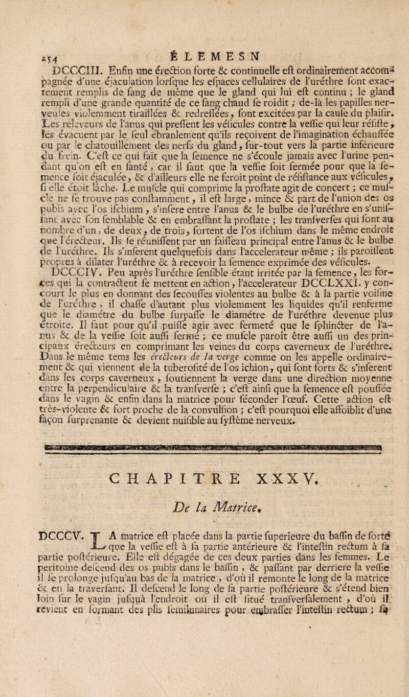 ÉLEMESN DCCCIIL Enfin une érection forte 8e continuelle eft ordinairement accom^ pagnée d’une éjaculation lorfque les efpaces cellulaires de l’uréthre font exac- tement remplis de fang de même que le gland qui lui eft continu ; le gland rempli d’une grande quantité de ce fang chaud fe roidit ; de-là les papilles ner¬ veuses violemment tiraillées 8e redrefiées, font excitées par la caufe du plaifir. Les rekveurs de l’anus qui preffent les véiicules contre la veffie qui leur réfifte 9 Ses évacuent par le feul ébranlement qu ils reçoivent de l’imagination échauffée ou par le chatouillement des nerfs du gland, fur-tout vers la partie inférieure du frein. C'eft ce qui fait que la femence ne s’écoule jamais avec l’urine pen¬ dant qu’on eft en fanté, car il faut que la veffie foit fermée pour que la fe¬ mence foit éjaculée ? 8e d'ailleurs elle ne feroit point de réfiftance aux véficules, fi elle étoit lâche. Le mufcle qui comprime la proftate agit de concert ; ce muf¬ cle ne fe trouve pas conftamment> il eft large ? mince 8c part de l’union des os pubis avec l’os ifchium , s’infere entre l’anus 8c le bulbe de l’uréthre en s’unif¬ iant avec fon femblable 8e en embraftant la proftate ; les tranfverfes qui font au nombre d’un, de deux, de trois, fortent de l’os ifchium dans le même endroit que leredeur. Ils fe réunifient par un faiffeau principal entre l’anus 8e le bulbe de l’uréthre. Ils s’inferent quelquefois dans laccelerateur même ; ils paroilîent propres à dilater l’uréthre ëe à recevoir la femence exprimée des véficules. DCCCÎV. Peu après l’uréthre fenfible étant irritée par Ja femence , les for¬ ces qui la contradent fè mettent en adion, l’acceîerateur DCCLXXI. y con¬ court le plus en donnant des fecouffes violentes au bulbe & à la partie voifme de furéthre ? il chaffe d’autant plus violemment les liquides qu’il renferme que le diamètre du bulbe furpaffe le diamètre de l’uréthre devenue plus étroite. Il faut pour qu’il puiffe agir avec fermeté que le fphinder de l’a¬ nus & de la veftie foit auffi fermé ; ce mufcle paroît être auffi un des prin¬ cipaux érecteurs en comprimant les veines du corps caverneux de furéthre. Dans le même tems les éreÜeprs de la verge comme on les appelle ordinaire¬ ment 8e qui viennent de la tuberofité de l’os ichion, qui font forts 8e s’inferent dans les corps caverneux > foutiennent la verge dans une diredion moyenne entre la perpendieffaire ëe la tranfverfe ; c’eft ainft que la femence eft pouffée dans le vagin 8e enfin dans la matrice pour féconder l’œuf. Cette adion eft très-violente & fort proche de la convuliion ; c’eft pourquoi elle affoiblit d’une façon furprenante ëe devient nuifible au fyftême nerveux. CHAPITRE XXXV, if De la Matrice* DCCCV. T A matrice eft placée dans la partie fuperieure du baffn de fortë JL/ que la veffie eft à fa partie antérieure ce l’inteftin redum à fa partie poftérieure. Elle eft dégagée de ces deux parties dans les femmes. Le péritoine defeend des os pubis dans le baffin > 8e paffant par derrière la veffie il fe prolonge jufqu’au bas de Ja matrice ? d’où il remonte le long de la matrice ce en la traverfant. Il defeend le long de fa partie poftérieure 8e s’étend bien loin fur le vagin jufquà l’endroit où il eft litué tranfverfalement , d’où il revient en formant des plis femii.unaires pour eiubraffer finteftin redum; %