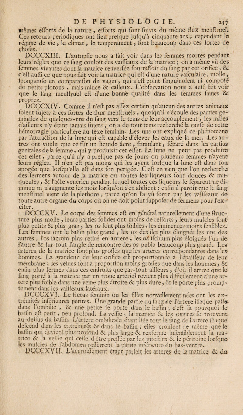 piêmes efforts de la nature, efforts qui font fui vis du même flux menflxueî. Ces retours périodiques ont lieu prefque jufqu’à cinquante ans ; cependant le régime de vie, le climat, le tempérament, font beaucoup dans ces lortes de ehofes. DCCCXIII. L’autopfie nous a fait voir dans les femmes mortes pendant leurs régies que ce fang couloit des vaiffeaux de la matrice ; on a même vu des femmes vivantes dont la matrice renverfée fourniffoit du fang par cet orifice > & c’eft auffi ce que nous fait voir la matrice qui eft d’une nature vafculaire 5 molle, fpongieufe en comparaifon du vagin, qui n’eft point fanguinolent ni compofé de petits plotons , mais mince 8c calleux. L’obfervation nous a auffi fait voir que le fang menlffuel eff d’une bonne qualité dans les femmes faines 8c propres. DCCCXIV. Comme il n’eft pas affez certain qu’aucun des autres animaux foient fujets à ces fortes de flux menftruels , quoiqu’il s’écoule des parties ge- minales de quelques-uns du fang vers le tems de leur accouplement, les mâles d’ailleurs n’y étant jamais fujets , on a de tout tems recherché la eaufe de cette hémorragie particulière au lexe féminin. Les uns ont expliqué ce phénomène par l’attradrion de la lune qui efl; capable d’élever les eaux de la mer. Les au¬ tres ont voulu que ce fut un liquide âcre , flimulant, féparé dans les parties génitales delà femme, qui y produisît cet effet. La lune ne peut pas produire cet effet, parce qu’il ffy a prefque pas de jours où plufieurs femmes n'ayent leurs régies. Il n’en efl pas moins qui les ayent lorlque la lune efl clans Ion apogée que lorfqu’elle efl dans fon perigée. C’eft en vain que Ton recherche des fermens autour de la matrice où toutes les liqueurs font douces 8c mu- queufes , 8c l’acte venerien pendant lequel toutes ces liqueurs fë féparent ne di- jninue ni n’augmente les mois lorfqu’on s’en abflient : enfin il paroît que le far.g menftruel vient de la pléthore, parce qu’on l’a vu lortir par les vaiffeaux de toute autre organe du corps où on ne doit point fuppofer de fermens pour l’ex¬ citer. DCCCXV. Le corps des femmes efl en général naturellement d’une ffruc- ture plus molle , leurs parties folides ont moins de refl'orts , leurs mufcles font plus petits 8c plus gras , les os font plus foibles, les éminences moins fenfibles. Les femmes ont le baffin plus grand, les os des lies plus éloignés les uns des autres , l’os facrum plus retiré en arriéré, les os ifchiumplus éloignés l’un de l’autre 8c fur-tout l’angle de rencontre des os pubis beaucoup plus grand. Les arteres de la matrice font plus groffes que les arteres correfpondantes dans les hommes. La grandeur de leur orifice efl proportionnée à l'épaiffeur de leur membrane ; les veines font à proportion moins greffes que dans les hommes, 8c enfin plus fermes dans ces endroits que par-tout ailleurs , d’où il arrive que le fang porté à la matrice par un tronc arterieî revient plus difficilement d'une ar¬ tère plus foible dans une veine plus étroite 8c plus dure, 8c fe porte plus prompt tement dans les vaiffeaux latéraux. DCCCXVf. Le fœtus féminin ou les filles nouvellement nées ont les ex¬ trémités inférieures petites. Une grande partie du fang de l’artere iliaque paffis> dans l’ombilic , 8c une petite fe porte dans le baffin ; c’eft Là pourquoi le baffin eft petit, peu profond. La veffie ? la matrice 8c les ovaires fe trouvent au-defius du baffin. L’artere ombilicale étant liée tout le fang de l’artere iliaque defeend dans les extrémités & dans le baffin ; elles croiffent de même que le baffin qui devient plus profond & plus large 8c renferme inlënfi.bîement la ma¬ trice & la veffie qui ceffe d’être preffée par les inteftlns & le péritoine lorfquo les mufcles de l’abdomen r eff errent la partie inférieure du bas-ventre. DÇCÇXYI.L L’aççroiffëment étant parfait les arteres de la matrice $c da