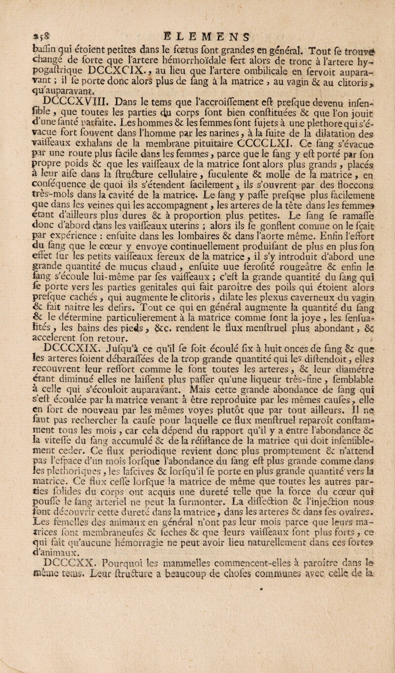 *>& E L E M E N S baffm gui étaient petites dans le fœtus font grandes en général. Tout fe trouvé change de forte que l’artere hémorrhoïdale fert alors de tronc à l'artere hy- pogaftrique DCCXCIX., au lieu que l’artere ombilicale en fervoit aupara¬ vant ; il fe porte donc alors plus de fang à la matrice , au vagin & au clitoris % quauparavant, DCCCXVIII. Dans le tems que l’accroiflement efl: prefque devenu infen- fible, que^ toutes les parties d,u corps font bien conftituées &c que l’on jouit d’une fanté parfaite. Les hommes & les femmes font fujets à une pléthore qui s’é¬ vacue fort fouvent dans l’homme par les narines, à la fuite de la dilatation des vaiffeaux exhalans de la membrane pituitaire CCCCLXI. Ce fang s’évacue par une route plus facile dans les femmes > parce que le fang y efl: porté par fon propre poids & que les vaiffeaux de la matrice font alors plus grands , placés à leur aife dans la ftruéfcure cellulaire, fuculente 8c molle de la matrice, en conféquence de quoi ils s’étendent facilement x ils s’ouvrent par des floccons très-mois dans la cavité de la matricç. Le fang y paffe prefque plus facilement que dans les veines qui les accompagnent, les arteres de la tête dans les femme» étant d’ailleurs plus dures 8c à proportion plus petites. Le fang fe ramaffe donc d’abord dans les vaiffeaux utérins ; alors ils fe gonflent comme on le fçait par expérience : enfuite dans les lombaires & dans l’aorte même. Enfin l’effort du fang que le cœur y envoyé continuellement produifant de plus en plus fon effet fur les petits vaiffeaux fereux de la matrice, il s’y introduit d’abord une grande quantité de mucus chaud, enfuite uue ferofité rougeâtre 8c enfin le fang s’écoule lui-même par fes vaiffeaux ; ç’efl: la grande quantité du fang qui iè porte yers les parties génitales qui fait paroître des poils qui étaient alors prefque cachés , qui augmente îe clitoris, dilate les plexus caverneux du vagin de fait naître les defirs. Tout ce qui en général augmente la quantité du fang & le détermine particulièrement à la matrice comme font la joye, les fenfua- lires, les bains des pieds, 8cc. rendent le flux menftruel plus abondant, 8c accelerent fon retour. DCCCXIX. Jufqu’à ce qu’il fe foit écoulé fix à huit onces de fang 8c que les arteres foient débaraffées de la trop grande quantité qui les diftendoit, elles recouvrent leur reffort comme le font toutes les arteres, 8c leur diamètre étant diminué elles 11e laiffent plus paffer qu’une liqueur très-fine, femblable à celle qui s’écouîoit auparavant. Mais cette grande abondance de fang qui s’eft écoulée par la matrice venant â être reproduite par les mêmes caufes, elle en fort de nouveau par les mêmes voyes plutôt que par tout ailleurs. Il ne faut pas rechercher la caufe pour laquelle ce flux menftruel reparoît conftam- ment tous les mois 3 car cela dépend du rapport qu’il y a entre labondance 8c îa viteffe du fang accumulé 8c de la réfiftance de la matrice qui doit infenfible- ment ceder. Ce flux périodique revient donc plus promptement 8c n’attend pas l’efpace d’un mois lorfquc l’abondance du fang efl plus grande comme dans les pléthoriques, les îafcives 8c lorfqu’il fe porte en plus grande quantité vers la matrice. Ce flux celle lorfque la matrice de même que toutes les autres par¬ ties folides du corps ont acquis une dureté telle que la force du cœur qui gonfle le fang artériel ne peut la furmonter. La diffection & l’injeârion nous font découvrir cette dureté dans îa matrice, dans les arteres & dans fes ovaires» Les femelles des animaux en général n’ont pas leur mois parce que leurs ma¬ trices font membraneufes 8c feches 8c que leurs vaiffeaux font plus forts 3 ce qui fait qu’aucune hémorragie ne peut avoir lieu naturellement dans ces fortes d’animaux. DCCCXX. Pourquoi les mammelles commencent-elles à paroître dans îe même teins. Leur ftruéVare a beaucoup de çhofes communes avec, celle de h