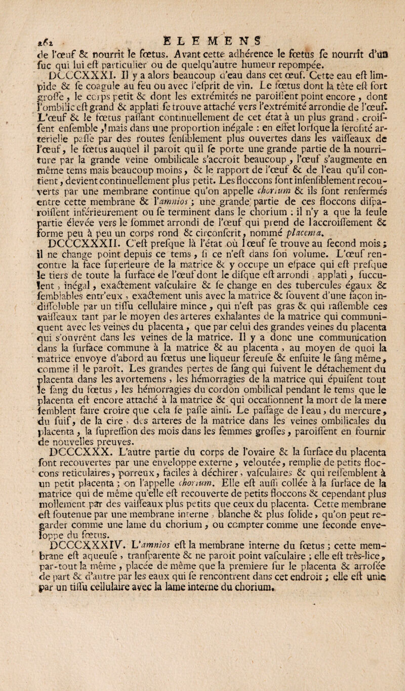 .tfi - ELE MENS de l'œuf 8c nourrît îe fœtus. Avant cette adhérence le fœtus fe nourrît d’iia fuc qui lui eft particulier ou de quelqu’autre humeur repompée. DCCCXXXI. Il y a alors beaucoup cfeau dans cet œuf. Cette eau eft lim¬ pide 6c fe coagule au feu ou avec i’efprit de vin. Le foetus dont la tète eft fort greffe , le ca ps petit & dont les extrémités ne paroifient point encore , dont l’ombilic eft grand 6c applati fe trouve attaché vers l’extrémité arrondie de l’œuf. L’œuf 6c le fœtus paffant continuellement de cet état à un plus grand, croif* fent enfemble ,îmais dans une proportion inégale : en effet lorlquela ferofité ar¬ térielle paffe par des routes fenfbîement plus ouvertes dans les vaiffeaux de l’œuf, le fœtus auquel il paroît quil fe porte une grande partie de la nourri¬ ture par la grande veine ombilicale s’accroît beaucoup , l’œuf s’augmente en même tems mais beaucoup moins, 6c le rapport de i’œuf 6c de l’eau qu’il con¬ tient , devient continuellement plus petit. Les floccons font infenfiblement recou¬ verts par une membrane continue qu’on appelle chonum & ils font renfermés entre cette membrane 8c Yamnios ; une grande; partie de ces floccons difpa- roiffent inférieurement ou fe terminent dans le chorium : il n’y a que la ieule partie élevée vers le iommet arrondi de l’œuf qui prend de 1 accroiffement 6c forme peu à peu un corps rond & circonfcrit, nommé placenta. DCCCXXXII. G’eft prefque là l’état où 1 œuf fe trouve au fécond mois ; il ne change point depuis ce tems, fi ce n’eft dans fon volume. L’œuf ren¬ contre la face fuperieure de la matrice & y occupe un efpace qui eft prefque le tiers de toute ta furface de l’œuf dont le difque eft arrondi applati, fuccu- lent, inégal, exactement vafculaire 6c fe change en des tubercules égaux & fembiabîes entr’eux , exactement unis avec la matrice 6c fouvent d’une façon in- diffoluble par un tiffu cellulaire mince , qui n’eft pas gras 6c qui raflemble ces vaiffeaux tant par le moyen des arteres exhalantes de la matrice qui communi¬ quent avec les veines du placenta , que par celui des grandes veines du placenta qui s’ouvrènt dans les veines de la matrice. Il y a donc une communication dans la furface commune à la matrice & au placenta, au moyen de quoi la matrice envoyé d’abord au fœtus une liqueur fereufe & enfuite le fangmême, comme il le paroît. Les grandes pertes de fang qui fuivent îe détachement du placenta dans les avortemens , les hémorragies de la matrice qui épuifent tout le fang du foetus , les hémorragies du cordon ombilical pendant le tems que le placenta eft encore attaché à la matrice 6e qui occafionnent la mort de la mere lemblent faire croire que cela fe paffe ainfr. Le paffage de 1 eau, du mercure , du fuif, de la cire ? des arteres de la matrice dans les veines ombilicales du placenta , la fupreffion des mois dans les femmes groffes, paroiffent en fournir de nouvelles preuves. LKfCCXXX. L’autre partie du corps de l’ovaire 6c la furface du placenta font recouvertes par une enveloppe externe , veloutée, remplie de petits floc¬ cons réticulaires, porreux, faciles à déchirer» vafculaires & qui reifembîent à un petit placenta ; on l’appelle chonum. Elle eft aufiî collée à la furface de la matrice qui de même qu elle eft recouverte de petits floccons 8c cependant plus mollement par des vaiffeaux plus petits que ceux du placenta. Cette membrane eft foutenue par une membrane interne .» blanche 6c plus folide » qu’on peut re¬ garder comme une lame du chorium, ou compter comme une fécondé enve¬ loppe du fœtus. DCCCXXXIV. L’amnios eft la membrane interne du fœtus ; cette mem¬ brane eft aqueufe » tranfparente 6c ne paroît point vafculaire ; elle eft très-lice, par-tout la même , placée de même que la première fur le placenta 6c arrofée de part & d’autre par les eaux qui fe rencontrent dans cet endroit ; elle eft: unie par un tiffu cellulaire avec la lame interne du chorium.