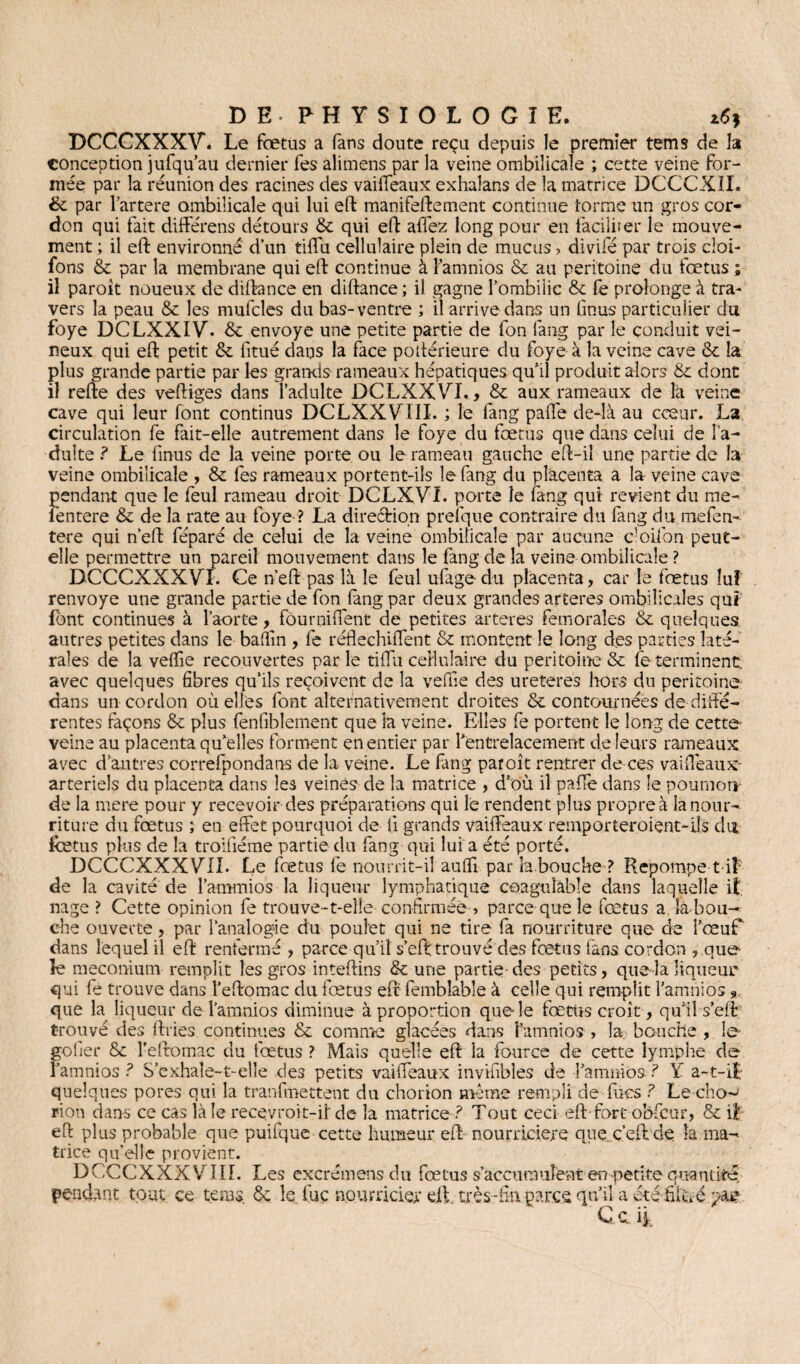 DCCCXXXVù Le foetus a fans doute reçu depuis le premier tems de la conception jufqu’au dernier les alimens par la veine ombilicale ; cette veine for¬ mée par la réunion des racines des vaiffeaux exhalans de la matrice DCCCXII. & par l’artere ombilicale qui lui eft manifeftement continue forme un gros cor¬ don qui fait différens détours & qui eft affez long pour en faciliter le mouve¬ ment ; il eft environné d’un tiffu cellulaire plein de mucus, divifé par trois cloi- fons & par la membrane qui eft continue à famnios & au péritoine du fœtus ; il paroît noueux de diftance en diftance; il gagne l’ombilic & fe prolonge à tra¬ vers la peau & les mufcles du bas-ventre ; il arrive dans un linus particulier du foye DCLXXIVÙ & envoyé une petite partie de fon fang par le conduit vei¬ neux qui eft petit & fitué dans la face poftérieure du foye à la veine cave & la plus grande partie par les grands rameaux hépatiques qu’il produit alors & dont il refte des veftiges dans l’adulte DCLXXVT., & aux rameaux de là veine cave qui leur font continus DCLXXVTIL ; le fang paffe de-là au cœur. La circulation fe fait-elle autrement dans le foye du foetus que dans celui de l’a¬ dulte .? Le linus de la veine porte ou le rameau gauche eft-iî une partie de la veine ombilicale , & fes rameaux portent-ils le fang du placenta a la veine cave pendant que le feul rameau droit DCLXVI. porte le fang qui revient du me- lentere & de la rate au foye ? La direction prefque contraire du fang dumefen- tere qui n’eft féparé de celui de la veine ombilicale par aucune C'Oifon peut- elle permettre un pareil mouvement dans le fang de la veine ombilicale ? DCCCXXXVT. Ce n’eft pas là le feul ufage- du placenta, car le fœtus luî renvoyé une grande partie de fon fang par deux grandes arteres ombilicales qui font continues à l’aorte, fôurniffent de petites arteres fémorales & quelques autres petites dans le badin , fe réflechiffent & montent le long des parties laté¬ rales de la veflîe recouvertes parle tiflii cellulaire du péritoine & fe terminent avec quelques fibres qu’ils reçoivent de la veflîe des ureteres hors du péritoine dans un cordon où elles font alternativement droites & contournées de diffé¬ rentes façons & plus fenfiblement que la veine. Elles fe portent le long de cette- veine au placenta qu’elles forment en entier par l'entrelacement de leurs rameaux avec d’autres correfpondans de la veine. Le fang paroît rentrer de ces vaiffeaux- arteriels du placenta dans les veines de la matrice , d’où il pafle dans le poumon- de la mere pour y recevoir des préparations qui le rendent plus propre à la nour¬ riture du fœtus ; en effet pourquoi de li grands vaiffeaux remporteroient-iîs du fœtus plus de la troiiîéme partie du fang qui lui a été porté. DCCCXXXV1I. Le fœtus fe nourrit-il aufli par îa bouche ? Repompe t if de la cavité de l’ammios la liqueur lymphatique coagulable dans laquelle it. nage ? Cette opinion fe trouve-t-elle confirmée, parce que le fœtus a là hou- che ouverte, par l’analogie du poulet qui ne tire fa nourriture que de l’œuf dans lequel il eft renfermé , parce qu’il s’eft trouvé des fœtus fans cordon , que- le méconium remplit les gros inteftins & une partie des petits, que-la liqueur qui fe trouve dans l’eftomac du fœtus eft fèmblable à celle qui remplit l’amnios » que la liqueur de l’amnios diminue à proportion que-le fœtus croît, quil s’eft; trouvé des ftries continues & comme glacées dans i’amnios , la bouche , le- golîer & l’eftomac du fœtus ? Mais quelle eft la fource de cette lymphe de- l’amnios ? S’exhaîe-t-elîe des petits vaiffeaux invisibles de l’amnios ? Ÿ a-t-i£ quelques pores qui la tranfmettent du chorion même rempli de fines ? Le-cho-* rion dans ce cas là le recevroit-iide la matrice? Tout ceci eft fort obficur, & il eft plus probable que puifque cette humeur eft nourricière que ç’eftde la ma¬ trice qu’elle provient. DCCCXXXVTII. Les excrémensdu fœtus s’accumulent en petite quantité, pendant tout ce tems. & le. Luc nourricier eft. très-fin parce qu’il a été filtre par Ce 4,