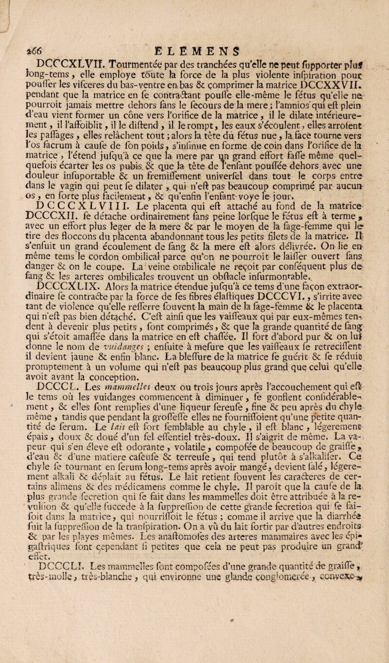 DCCCXLVIT. Tourmentée par des tranchées cju’elîe ne peut fupporter pluf îong-tems, elle employé toute la force de la plus violente infpiration pouç pouffer les vifceres du bas-ventre en, bas & comprimer la matrice DCCXXVII. pendant que la matrice en fe contractant pouffe elle-même le fétus quelle ne pourroit jamais mettre dehors fans le fecours de la mere; lamnios'qui eft plein d’eau vient former un cône vers l'orifice de la matrice , il le dilate intérieure¬ ment , il l’affoiblit, il le diftend , il le rompt, les eaux s'écoulent, elles arrolent les paffages , elles relâchent tout ; alors la tête du fétus nue, la face tourne vers l’os facrum à caufe de fon poids, s’infinue en forme de coin dans l'orifice de la matrice, l’étend jufqua ce que la mere par un grand effort faffe même quel¬ quefois écarter les os pubis, & que la tête de l’enfant pouffée dehors avec une douleur infuportable & un fremifiement univerfel dans tout îe corps entre dans le vagin qui peut fe dilater , qui n’eft pas beaucoup comprimé par aucun¬ es , en forte plus facilement, &: qu’enfin l’enfant- voye le jour. DCCCXLVIII. Le placenta qui eft attaché au fond de la matrice DCCCXII. fe détache ordinairement fans peine lorfque îe fétus eft à terme » avec un effort plus léger de la mere & par le moyen de la fage-femme qui Je tire des floccons du placenta abandonnant tous les petits filets de la matrice. Iî s’enfuit un grand écoulement de fang & la mere eft alors délivrée. On lie en- même tems le cordon ombilical parce qu'on ne pourroit le laiffer ouvert fans danger & on le coupe. La veine ombilicale ne reçoit par conféquent plus de fang & les artères ombilicales trouvent un obftacle infurmonrable.. DCCCXLIX. Alors la matrice étendue jufqu’à ce tems d’une façon extraor¬ dinaire fe contracte par la force de fes fibres élaftiques DCCCVI., s’irrite avec tant de violence quelle refferre fouvent la main de la fage-femme & îe placenta qui n’eft pas bien détaché. C’eft ainfi que les vaiffeaux qui par eux-mêmes tem dent à devenir plus petits, font comprimés, & que la grande quantité de fang qui s’étoit amaffée dans la matrice en eft chaffeq. Il fort d’abord pur &. on lui donne le nom de vuiàanges ; enfuite à mefure que les vaiffeaux fe retreciffent- il devient jaune & enfin blanc. Lableffure delà matrice fe guérit & fe réduit promptement à un volume qui n’eft pas beaucoup plus grand que celui quelle avoit avant la conception. DCCCL. Les mammelles deux ou trois jours après l'accouchement qui eft îe tems où les vuidanges commencent à diminuer, fe gonflent coniîdérabîe-i ment, & elles font remplies d’une liqueur fereufé , fine & peu après du chyle même , tandis que pendant la groffeffe elles ne fourniffoient qu’une petite quan¬ tité de ferum. Le lait eft fort fembîable au chyle, il eft blanc , légèrement épais , doux & doué d'un fel effentiel très-doux. Il s’aigrit de même. La va¬ peur qui s’en éleve eft odorante , volatile , compofée de beaucoup cle graiffe * d’eau & d’une matière cafèufe & terreufe, qui tend plutôt à s’alkaîifer. Ce chyle fe tournant en ferum long-tems après avoir mangé, devient làlé, légère¬ ment alkaîi & déplaît au fétus. Le lait retient fouvent les caractères de cer¬ tains alimens & des médicamens comme îe chyle. Il paroît que la caufe de la plus grande fecretion qui fe fait dans les mammelles doit être attribuée à la re- vuliion & qu’elle fuccede à la fupprefiion de cette grande fecretion qui fe fai- foit dans la matrice, qui nourrifioit le fétus ; comme il arrive que la diarrhée fuit la fupprefiion de la tranfpiration. On a vu du lait fbrtir par d’autres endroits tk par les playes mêmes. Les anaftomofes des arteres mammaires avec les épi* gaftriques font cependant fi petites que cela rie peut pas produire un grand' effet. ^ DCCCLI. Les mammelles font compofées d'une grande quantité de graiffe, très-molle, très-blanche, qui environne une glande conglomérée, convexe-*