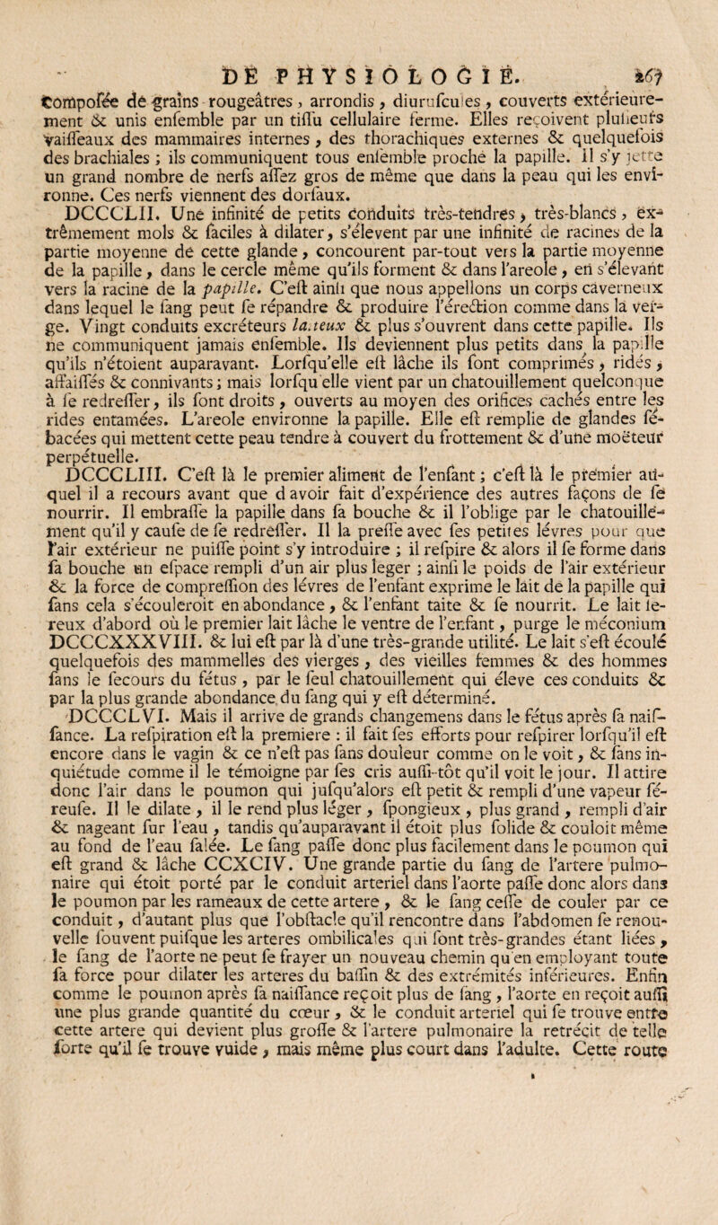 fcorïlpofée dé grains rougeâtres , arrondis , diurufeuies , couverts extérieure¬ ment & unis enfemble par un tiffu cellulaire ferme. Elles reçoivent plulieuts yaiffeaux des mammaires internes , des thorachiques externes 6c quelquefois des brachiales ; ils communiquent tous enfemble proche la papille, il s y jette un grand nombre de nerfs affez gros de même que dans la peau qui les envi¬ ronne. Ces nerfs viennent des dorfaux. DCCC'LII. Une infinité de petits conduits très-tetidres > très-blancs ? ex¬ trêmement mois 6c faciles à dilater, s’élèvent par une infinité de racines de la partie moyenne de cette glande, concourent par-tout vers la partie moyenne de la papille, dans le cercle même qu’ils forment & dans l’areole, en s’élevant vers la racine de la papille. C’eft ainh que nous appelions un corps caverneux dans lequel le fang peut fe répandre 6c produire l’éreéfcion comme dans là ver¬ ge. Vingt conduits excréteurs laiteux & plus s’ouvrent dans cette papille* Ils ne communiquent jamais enfemble. Ils deviennent plus petits dans la papille qu’ils n’étoient auparavant. Lorfqu’elle eft lâche ils font comprimés > ridés, affadies 6c connivants; mais lorfqu elle vient par un chatouillement quelconque à fe redreffer, ils font droits , ouverts au moyen des orifices cachés entre les rides entamées. L’areole environne la. papille. Elle eft remplie de glandes fé- bacées qui mettent cette peau tendre à couvert du frottement 6c d’une moëteur perpétuelle. DCCCLIIÏ. C’eft là le premier aliment de l’enfant ; c’eft là le premier au¬ quel il a recours avant que d avoir fait d’expérience des autres façons de fe nourrir. Il embraffe la papille dans fa bouche 6c il l’oblige par le chatouille-3 nient qu’il y caufe de fe redrêflèr. Il la preiTe avec fes petites lèvres pour que l’air extérieur ne puiffe point s’y introduire ; il refpire 6c alors il fe forme dans fa bouche un efpace rempli d’un air plus leger ; ainfi le poids de l’air extérieur tk. la force de compreftion des lèvres de l’enfant exprime le lait de la papille qui fans cela s’écouleroit en abondance, 6c l’enfant taite 6c fe nourrit. Le lait le- reux d’abord où le premier lait lâche le ventre de l’enfant, purge le méconium DCCCXXXVIII. 6c lui eft par là d’une très-grande utilité. Le lait s’eft écoulé quelquefois des mammelles des vierges , des vieilles femmes 6c des hommes fans le fecours du fétus , par le feul chatouillement qui éleve ces conduits 6c par la plus grande abondance du fang qui y eft déterminé. _ DCCCL VI. Mais il arrive de grands changemens dans le fétus après fa naif- fance. La refpiration eft la première : il fait fes efforts pour refpirer lorfqu’il eft: encore dans le vagin 6c ce n’eft pas fans douleur comme on le voit , 6c fans in¬ quiétude comme il le témoigne par fes cris auffi-tôt qu’il voit le jour. Il attire donc l’air dans le poumon qui jufqu’alors eft petit 6c rempli d’une vapeur fé- reufe. Il le dilate , il le rend plus léger , fpongieux , plus grand , rempli d’air &c nageant fur l’eau , tandis qu’auparavant il étoit plus folide 6c couloit même au fond de l’eau falée. Le fang paffe donc plus facilement dans le poumon qui eft grand 6c lâche CCXCIV. Une grande partie du fang de l’artere pulmo¬ naire qui étoit porté par le conduit artériel dans l’aorte paffe donc alors dans le poumon par les rameaux de cette artere , 6c le fang ceffe de couler par ce conduit, d’autant plus que l’obftacle qu’il rencontre dans l’abdomen fe renou¬ velle fou vent puifque les arteres ombilicales qui font très-grandes étant liées , le fang de l’aorte ne peut fe frayer un nouveau chemin qu en employant toute fa force pour dilater les arteres du baftin 6c des extrémités inférieures. Enfin comme le poumon après fa naiffance reçoit plus de fang , l’aorte en reçoit aufîî line plus grande quantité du cœur , & le conduit artériel qui fe trouve entré cette artere qui devient plus grofle 6c fartere pulmonaire la rétrécit de telle forte qu’il fe trouve vuide 9 mais même plus court dans l’adulte. Cette route