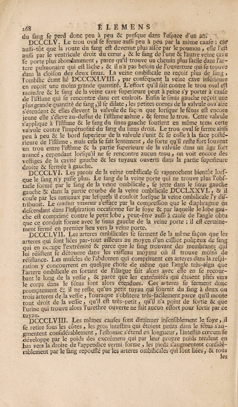 du fang fe perd donc peu à peu 6c prefque dans fefpaee d’un an'»' DCCCLY. Le trou oval fe ferme auffi peu à peu par la même caufe ; tôt auffi-tôt que la route du fang eft devenue plus aifée par le poumon, elle l’eft auffi par le ventricule droit du cœur , 6c le fang de lune & l’autre veine cave fe porte plus abondamment, parce qu’il trouve un chemin plus facile dans far¬ ter e pulmonaire qui eft lâche ? 6c il n'a pas befoin de l’ouverture qui fe trouve dans la cloifon des deux finus. La veine ombilicale ne reçoit plus de fang > l’ombilic étant lié DCCCXLVIII., par conféquent la veine cave inférieure en reçoit une moins grande quantité. L’effort qu’il fait contre le trou oval eft moindre 6c le fang de la veine cave fuperieure peut à peine s’y porter à caufe de fifthme qui fe rencontre dans cet endroit. Enfin le fmüs gauche reçoit une plus grande quantité de lang,fil fe dilate, les petites cornes de la valvule ova'aire s’étendent & elles élevent la valvule de façon que lorfque le fétus eft encore jeune elle s’élève au-deffus de l’ifthme même , 6c ferme le trou. Cette valvule s’applique à fifthme 6c le fang du finus gauche foutient en même tems cette valvule contre Pimpétuofité du fang du finus droit. Le trou oval fe ferme ainfi peu à peu 8c le bord fuperieur de la valvule s’unit 6c fe colle à la face pofté- rieure de fifthme ? mais cela fe fait lentement, de forte qu’il refte fort fouvent un trou entre fifthme & la partie fuperieure de la valvule dans un âge fort avancé , cependant îorfqu’il ne fe rencontre aucun trou, on voit encore des veftiges de la cavité gauche 6c les tuyaux ouverts dans la partie fuperieure droite 6c fermée à gauche. DCCCLVL Les parois de la veine ombilicale fe rapprochent bientôt lorf¬ que le fang n’y paffe plus. Le fang de la veine porte qui ne trouve plus fobf- tacle forme par le fang de la veine ombilicale, fe jette dans le finus gauche gauche 6c dans la partie courbe de la veine ombilicale DCCLXXYL, & il coule par les rameaux par iefqueîs il couloit lorfque la veine ombilicale P y dif- tiibuoit. Le conduit veineux s’efface par la compreffion que le diaphragme en defcendant dans i’infpiration occafionne fur le foye 6c par laquelle le lobe gau¬ che eft comprimé contre le petit lobe , peut-être auffi à caufe de l’angle obtu que ce conduit forme avec le finus gauche de la veine porte ; il eft certaine¬ ment fermé en premier lieu vers la veine porte. DCCCLVII. Les arteres ombilicales fe ferment de la même façon que les arteres qui font liées par-tout ailleurs au moyen d’un calliot polipeux de fang qui en occupe l’extrémité 6c parce que le fang trouvant des membranes qui lui réfiftent fe détourne dans' les vaiffeau moyens où il trouve moins de réfiftance. Les mufcles de l’abdomen qui compriment ces arteres dans la refipi- ration y concourrent en quelque chofe de même que l’angle très-aigu que l’artere ombilicale en fortant de l’iliaque fait alors avec elle en fe recour¬ bant le long de la veffie, 8t parce cjue les extrémités qui étoient piiés vers le corps dans le fétus font alors étendues. Ces arteres fe^ ferment donc promptement 6c il ne refte qu’un petit tuyau qui fournit du fang à deux ou trois arteres de la veffie , l’ouraque s’oblitère très-facilement parce qu’il monte tout droit de la veffie, qu’il eft très-petit, quil n’a point de fortie 6c que l’urine qui trouve alors Turethre ouverte ne fait aucun effort pour fortir par ce tUDCCCLVIXI. Les mêmes caufes font diminuer inienfibîement le foye, il fe retire fous les côtes , les gros inteftins qui étoient petits dans le fétus s’au¬ gmentent considérablement, l’eftomac s’étend en longueur, linteftin cæcum fe développe par le poids des excrémens qui par leur propre poids tendent en bas vers la droite de l’appendice vermi; forme , les pieds s’augmentent confidé- rablement par le fang rcpoufté par les arteres ombilicales’qui font liées, 6c tous les