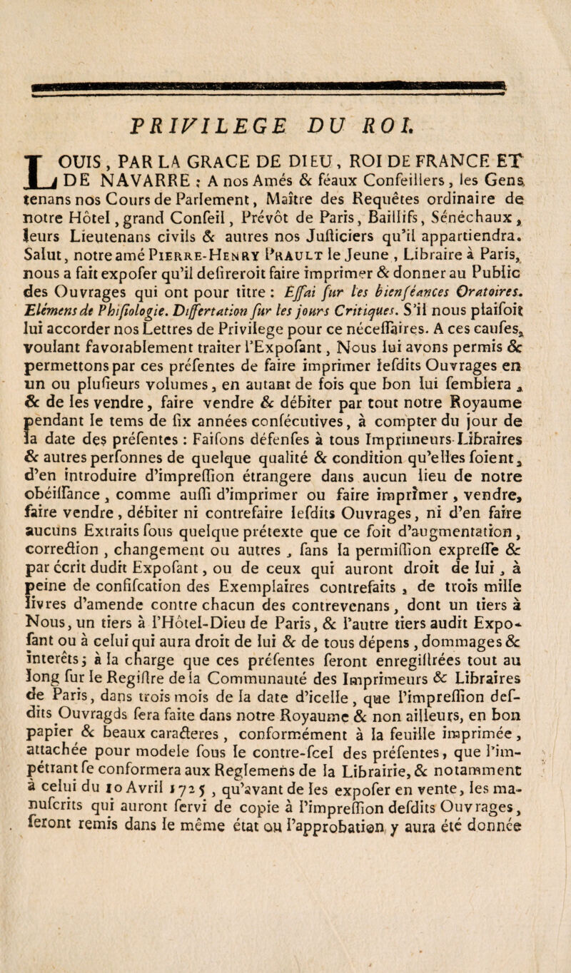 PRIVILEGE DU ROL LOUIS , PAR LA GRACE DE DIEU, ROI DE FRANCE ET DE NAVARRE ? A nos Aînés & féaux Confeiilers , les Gens, lenans nos Cours de Parlement, Maître des Requêtes ordinaire de notre Hôtel, grand Confeil, Prévôt de Paris, Baillîfs, Sénéchaux, leurs Lieutenans civils & autres nos JuÜiçiers qu’il appartiendra. Salut, notreaméPierre-Henry Prault ie Jeune , Libraireà Paris, nous a fait expofer qu’il delireroit faire imprimer 8c donner au Public des Ouvrages qui ont pour titre: EJfai fur les bienfèances Oratoires. 'Elémensde Phiftologie. Differtation fur les jours Critiques. S’il nous plaifoit lui accorder nos Lettres de Privilège pour ce néceflaires. A ces caufes, voulant favorablement traiter FExpofant, Nous lui avons permis 8c permettons par ces préfentes de faire imprimer iefdits Ouvrages en un ou plusieurs volumes , en autant de fois que bon lui femblera A 8c de les vendre, faire vendre & débiter par tout notre Royaume pendant le tems de fix années confécutives, à compter du jour de ïa date des préfentes : Faifons défenfes à tous Imprimeurs Libraires 8c autres perfonnes de quelque qualité & condition qu’elles foient, d’en introduire d’imprelîion étrangère dans aucun lieu de notre obéilfance , comme aulfi d’imprimer ou faire imprimer , vendre, faire vendre, débiter ni contrefaire Iefdits Ouvrages, ni d’en faire aucuns Extraits fous quelque prétexte que ce foit d’augmentation, corredion , changement ou autres J fans la permiffion exprelfe 8c par écrit dudit Expofant, ou de ceux qui auront droit de lui, à peine de confifcation des Exemplaires contrefaits , de trois mille livres d’amende contre chacun des contrevenans, dont un tiers à Nous, un tiers à I’Hôtel-Dieu de Paris, 8c l’autre tiers audit Expo* fant ou à celui qui aura droit de lui 8c de tous dépens , dommages 8c interets ; à la charge que ces préfentes feront enregiÜrées tout au long fur le Regiflre delà Communauté des Imprimeurs 8c Libraires de Paris, dans trois mois de la date d’icelle, que l’impreflion def- dits Ouvragds fera faite dans notre Royaume 8c non ailleurs, en bon papier & beaux caraéteres , conformément à la feuille imprimée, attachée pour modèle fous le contre-fcel des préfentes, que l’im¬ pétrant fe conformera aux Reglemens de la Librairie, 8c notamment à celui du io Avril 1725, qu’avant de les expofer en vente, les ma- nufcrits qui auront fervi de copie à l’impredion defdits Ouvrages, feront remis dans le même état ou l’approbation y aura été donnée