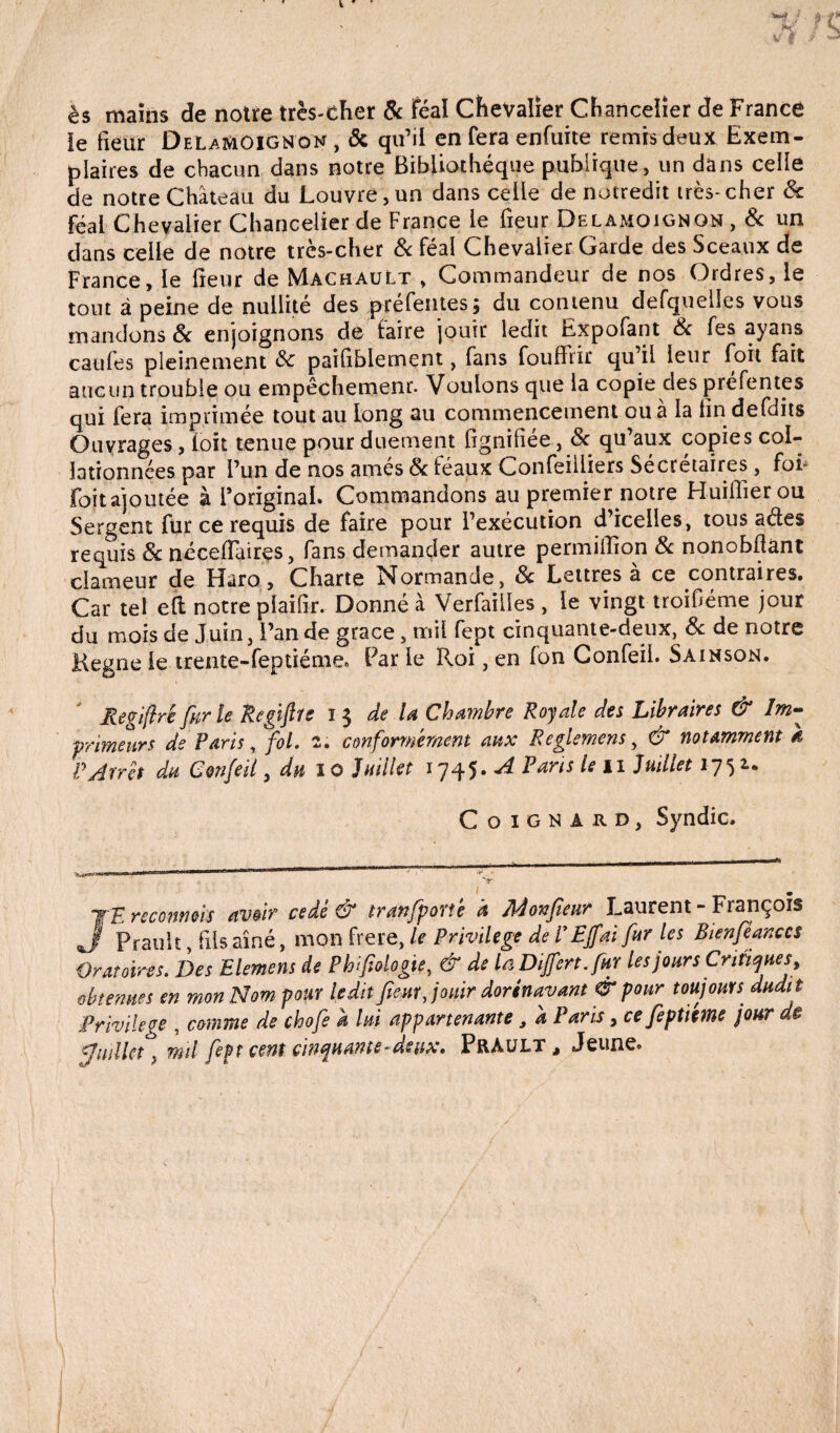 ès mains de notre très-cher & Féal Chevalier Chancelier de France ie fieur DelamOIGNon, ôc qu’il en fera enfuite remis deux Exem¬ plaires de chacun dans notre Bibliothèque publique, un dans celle de notre Château du Louvre, un dans celle de notredit très- cher 6c Féal Chevalier Chancelier de France le fleur Delàmoignon , 6c un dans celle de notre très-cher 6c féal Chevalier Garde des Sceaux de France, le fleur de Machault , Commandeur de nos Ordres, le tout à peine de nullité des pré fentes ; du contenu defquell.es vous mandons 6c enjoignons de faire jouir ledit Expofant 6c fes ayans caufes pleinement 6c paifiblernent, fans foufhir qu il leur foit fait aucun trouble ou empêchement. Voulons que la copie des préfentes qui fera imprimée tout au long au commencement ou à la lin defdits Ouvrages, loit tenue pour duement lignifiée, 6c qu’aux copies col¬ lationnées par l’un de nos arnés 6c féaux Confeilliers Secrétaires, foi* foit ajoutée à l'original* Commandons au premier notre Huiiflerou Sergent fur ce requis de faire pour l’exécution d’icelles, tous ades requis 6c néceflaires, fans demander autre permiflion 6c nonobflànt clameur de Haro, Charte Normande, 6c Lettres à ce contraires. Car tel eft notre plaifîr. Donné à Verfailles , le vingt troifléme jour du mois de Juin, l’an de grâce, mil fept cinquante-deux, 6c de notre Kegne le trente-feptiéme. Par le Roi, en Ion Confeii. Sa inson. Regiftrê fur le Regifire 13 de la Chambre Royale des Libraires & Im¬ primeurs de Paris, fol. 2. conformément aux Reglemens, & notamment k P Arrêt du Confeii, du 10 Juillet 1745. A Fans le 11 Juillet 1752.. Coignard, Syndic. Il Wl.l * 1   1 ' TE reconnais avoir cédé & tranfporté à Mon fieur Laurent - François J Prault fils aîné, mon frere, le Privilège de P Ejfai fur les Bienfèanccs Oratoires. Des Elemens de Phfiologie, & de la Dijfert. fur les jour s Critiques, obtenues en mon Nom pour ledit fieur Jouir dorénavant & pour toujours dudit Privilège , comme de chofe h lui appartenante, a Paris, ce fieptiéme jour de