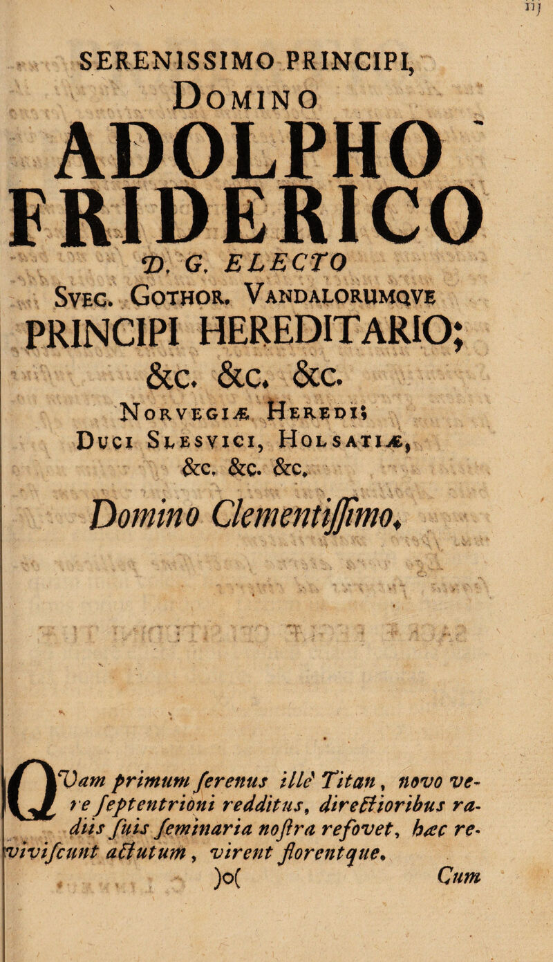 SERENISSIMO PRINCIPI, Domino ADOLPHO FRIDERICO T), G, ELECTO Svec. Gothor. Vandalorumqve PRINCIPI HEREDITARIO; &c. &c. &c. Norvegia Heredi; Duci Seesvici, Holsatia, &c, &c. &c. Domino ClemmtiJJlmo♦ QVarn primum ferenus ille1 Titan, ww w- re Jeptentrioni redditus, directioribus ra¬ diis fuis feminaria nofir a refovet, hac re- vivifcnnt aCtutum, virent florent que* )o(