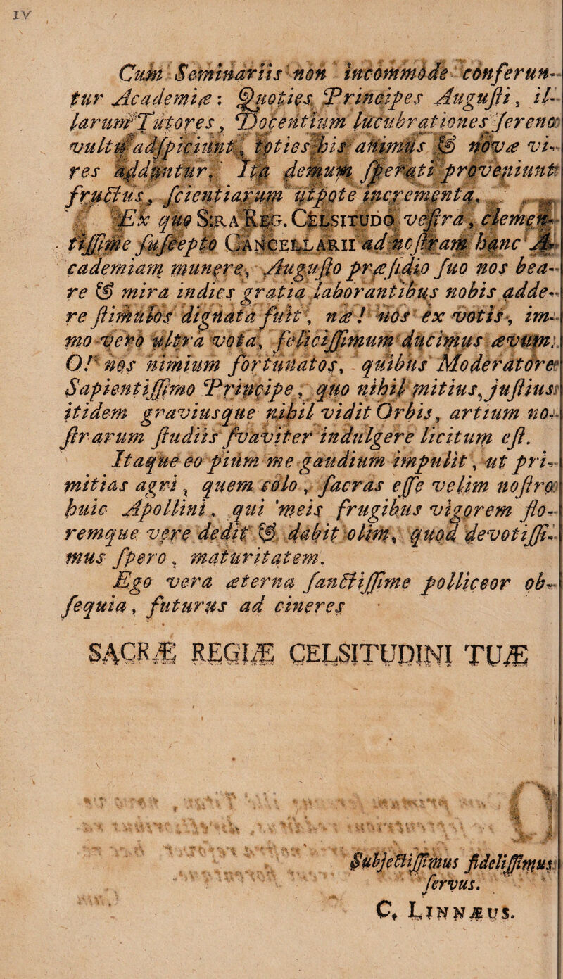 CitM Seminariis non incommode conferun¬ tur Academia; Quoties Principes Augufli s //-' lar unrTth ores, ‘Docentium lucubrationes'fer eno vulttpadfpiciimt, toties his ammus s£> nova vi¬ res abduntur. Ita demum fflemti prQvepiuntt jppllm, Jcientiarum ut pote incrementa, Wk qm S:r a||5, Celsitudo veflra, clemem • tiffime fiifeepto CancellariiW ncftram hmcrJf* cademiam numere, Augufio prqejidio fuo nos bea¬ re & mira indies gratia laborantibus nobis adde re Ji imulos dignata fui A nae ! nos ex votis, im- ppo vero nitra vota, feficijfpmum ducimus avupii O! ms nimium fortunatos, quibus Moderatore? Sapientifflmo ‘Principe; quo nihil mitius, juflius itidem gravius que nihil vidit Orbis, artium no- f rarum fiudiisfvaviter indulgere licitum efl. Itaque eo pium me gaudium impulit, ut pri¬ mitias agri % quem colo , facras e(fc velim noftro huic Apollini* qui 'meis frugibus vigorem flo-• remque vere dedit ^ dabit olim, quod devotijfli mus /pero, maturitatem. Ego vera at er na fanSHJflme polliceor ob* fequia, futurus ad cineres % mm REGI,E CELSITUDINI TUT ijflmus fidelifllntus fervus.