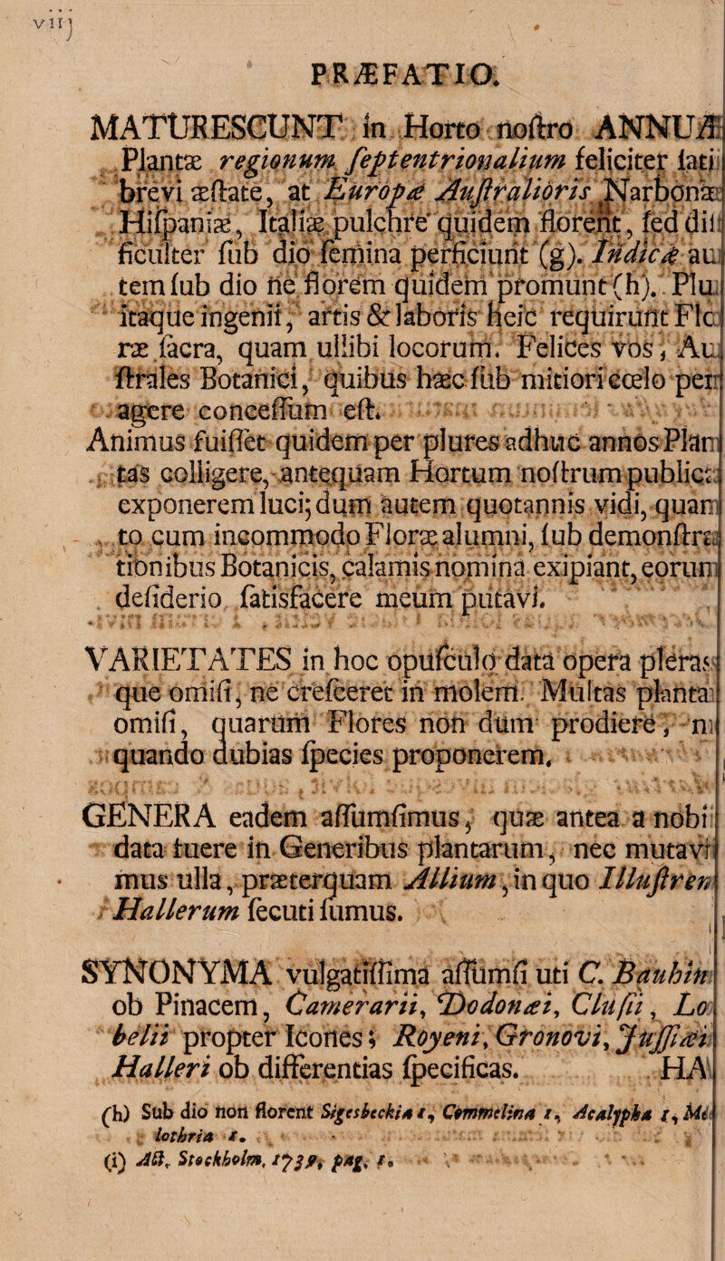 vir PRAEFATIO. MATURESCUNT te Horto noftro ANNUA Planta: regionum feptentrionalium feliciter lati brevi aeftate, at Europa Aujiralidris ^arbonk' Hiipania:, Italiae pulchre' quidem florent, fed dii ficuiter fub did femina perficiunt (g). Itidica-auij teinfub dio ne florem quidem promunt (h). Plui itaque ingenii, artis & laboris heic requirunt Fle rse iacra, quam uliibi locorum. Felices vos ( Ae J ferales Botanici, quibus haec fub mitioriOcelo peir! agere conceflum eft. I Animus fuiflet quidem per plures adhuc annOsPlar i tas colligere, antequam Hortum noferum pubiiqd exponerem luci; dum autem quotannis vidi, quar i to cum incommodo Floras alumni, f ub demonftrc. tibnibus Botanicis, calamis nomina exipiant, eorum defiderio fatisfacere meum putavi. VARIETATES in hoc opufculq data opera plera I que omifi, ne crefceret in molem. Multas planta ! omifi, quarum Flores non dum prodiere, n j quando dubias fpecies proponerem, I GENERA eadem aflumfimus, qure antea anebit data tuere in Generibus plantarum, nec mutavi) mus ulla, praeterquam Allium, in quo IlluJirerA Hallerum fecuti fumus. , 1 7 14 SYNONYMA vulgatiflima aflbmfl uti C. Bauhm ob Pinacem, Camerarii, Oodonai, Clufli , La i belii propter Icones; Royeni, Gronovi, JuJJlai i Ha lier i ob differentias fpecificas. HA. (h) Sub (Jio non florent Sigcsbccki* i, Ctmmdina /, Acalypka Mt lothria /. Aft* Steekholm, pAfr \* „ *. *