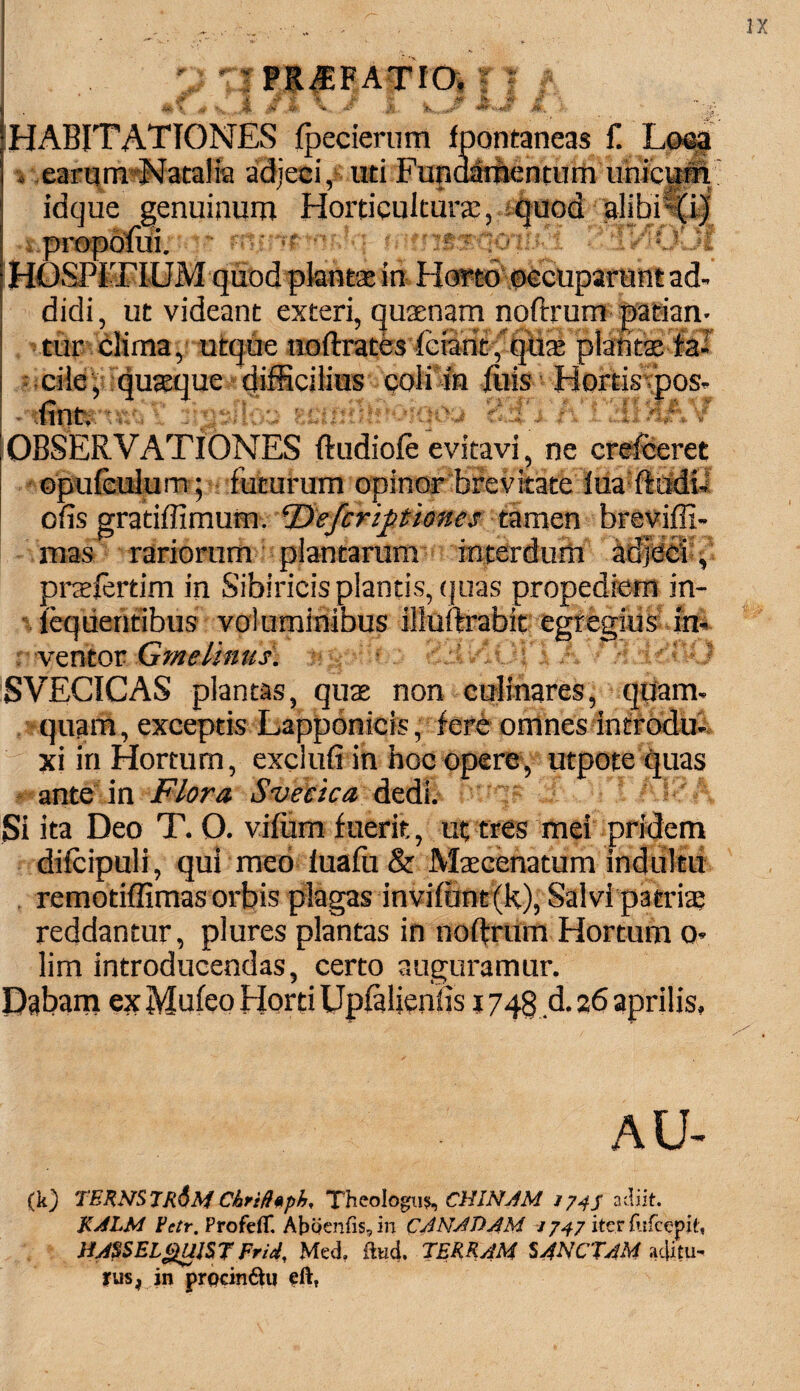 & £ « >: > M' V. M. W.,e.^'r' jtf( HABITATIONES fpecierum fpontaneas f. Loca . earum Natalia adjeci, uti Funaamentum unicum idque genuinum Horticultur®, quod alibili)' •i propolui. ■ 'WJMt HOSPITIUM quodpkintat in Horto occuparunt ad¬ didi, ut videant exteri, quaenam noftrum patian¬ tur clima, utque uoftrates fciant , qu® plantae fa¬ cile ,:qu®quedifficiH^^ coii in luis ■ Hortis pos- X, 3IdSJl03 fH)h&& i A ijii/Ijft t -OBSERVATIONES ftudiole evitavi, ne crefceret opufculum; futurum opinor brevitate lua ftudi- ofis gratiffimum. ferif times tamen breviffi- mas rariorum plantarum interdum adjeci pnelertim in Sibiricis plantis, quas propediem in- leqiientibus voluminibus illuftrabit egregius in¬ ventor Gmelinus\ jjgahto 83v k / H.ddlUl SVECICAS plantas, quas non culinares, quam¬ quam, exceptis Lapponicis, fere omnes introdu¬ xi in Hortum, exdufi in hoc opere, utpote quas ante in Flora. Svectca dedi. Si ita Deo T. 0. viffim fuerit, ut tres mei pridem dilcipuli, qui meo lualii & Mscenatum indultu remotiffimas orbis plagas invifunt(k), Salvi patri® reddantur, plures plantas in noftrum Hortum o- lim introducendas, certo auguramur. Dabam ex Mu leo Horti Uplaljenfis 1748 d. 26 aprilis, AU- (k) TERN$7R$MChrifhpfj, Thzologu% CHINAM 174S adiit. KALM Fetr. Profefif. Abbenfis,in CANAT) AM 1747 iter fufeepit, HA$SEL£UJST Frid, Med. flui TERRAM SANCTAM ac&u- tus, in prpcinftu ei