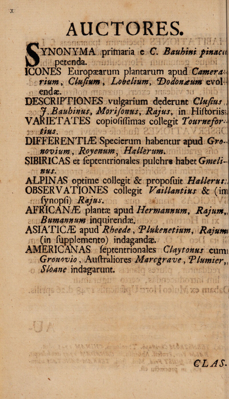 AUCTORES. CyNONYMA primaria c C. Bauhtni f tn&ca V3 petenda. ICONES Europaearum plantarum apud Camera' rium, Clufium * Lobelium, Dodonam» evolv DESCRIPTIONES vulgarium dederunt Clujius, J.Baubinus, Mori/onus, Rajus, in Hiltoriis VARIETATES copiofiffimas collegit Tourn e for¬ tius. DIFFERENTIAS Specierum habentur apud Gro- noviurn, Royenum, Hallerum. SIBIRICAS et feptentrionales pulchra habet Gmeli- nus. ALPINAS optime collegit & propofuit Hallerut: OBSERVATIONES collegit VaUlantius & (im lynopfi) Rajus. AFRICANAS plantae apud Hermannum, Rajunt, Bumannum inquirendae, ASIATICAS apud Rheede, Blukenetium, Rajum (in fupplemento) indagandae. AMERICANAS leptentrionales Claytonus cumi Gronovio, Auftraliores Marcgrave, Tlumier, Sio ane indagarunt. CLJS.