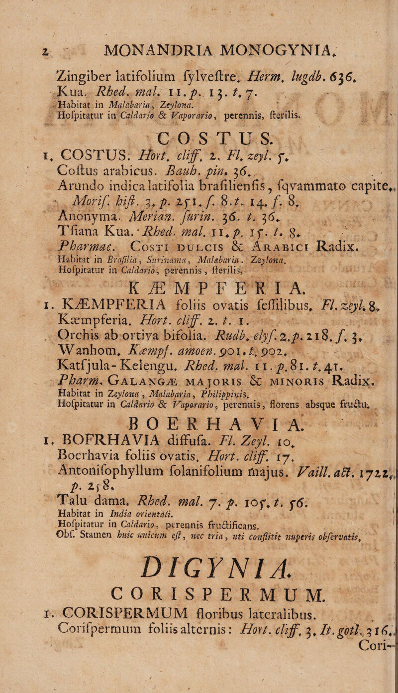Zingiber latifolium fylv.eftre'* Herm, lugdb. 6$6+ Kua, Rhed. mal. ii./?. 13. Habitat in Malabaria, Zcylona. Hofpitatur in Caldario & Vaporario, perennis, Herilis, C O S T U S, i* COSTUS. Hort. cliff, 2% FI. zeyt. f. Coitus arabicus. Bauh. pin. 36+ Arundo indica latifolia brafilieniis, fqvammato capite*, - Mori fi hi fi. %,p. lfi.fi 8 .t. 14./. 8* Anonyma, Merian. fiurin. 36. /. 36+ Tiiana Kua.*i^<?<7. li+p. 1 f. t. g«. Pharmac. Costi dulcis & Arabici Radix. Habitat in Brajilia , Surindma, Malabaria. Zzylona, Hofpitatur in Caldario, perennis, Herilis, K AE M P F E R I A. 1. K7EMPFERIA foliis ovatis feililibus* FLzeyk 8* Kcempferia* A&r/. cliff\ z. t. 1. Orchis ab ortiva bifolia. Rudb, elyfi.^.p. 218./+ 3* W anhotru Kctmpf. amo en. 901.4.902* Eatfjula-Kelengu. Rhed. mal. 11. y>,8i. £.41. Pharm, Galangae majoris & minoris Radix. Habitat in Zeyloua , Malabaria, Philippiuh. Hofpitatur in Caldaria 8c Vaporario, perennis, florens absque fru&Uy boerhavia! i. BOFRHAVIA diffufa. /7. Z<?y/. io* Boerhavia foliis ovatis» Zfcr/. cliff. 17. Antonifophyllum folanifolium taajus. Faill.aff. lyzz; p. 2f 8. Talu dama. a»#/. 7. 10 f, ytf. Habitat in ImJza orientali. Hofpitatur in Caldario, perennis fru&ificans. Obf. Stamen huic unicum efi, 7zec m'zx, /ztz conflitit nuperis obfervatis, DIGYNIA. CORISPERMUM. 1. CORISPERMUM floribus lateralibus. Corifpermum foliis alternis: Hort. cliff, 3, It.goil. 316, Cori-