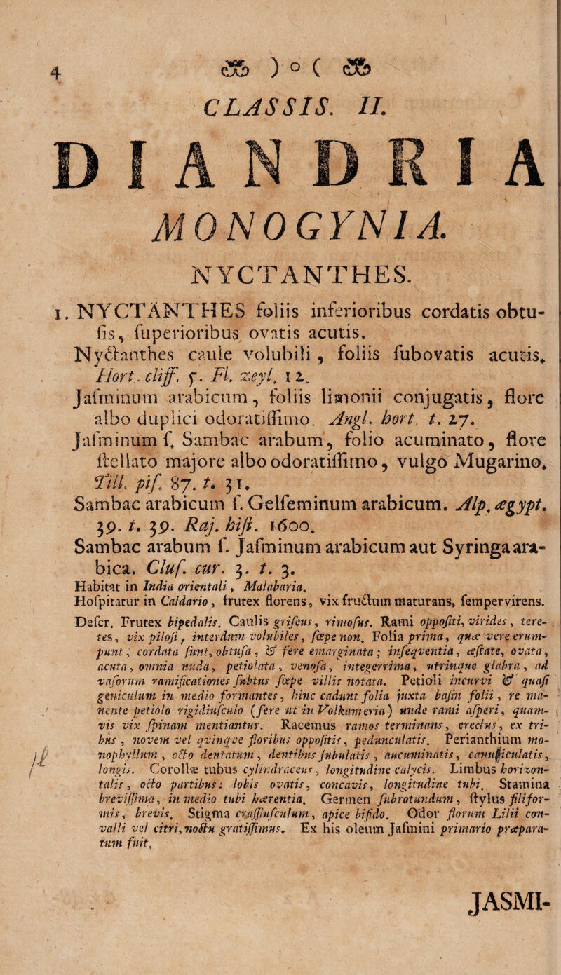 A NYCTANTHES. i. NYCTANTHES foliis inferioribus cordatis obtu- fls, fuperioribus ovatis acutis. Nyftatuhes caule volubili, foliis fubovatis acutis* Hort .cliff. f. Fl. zeyl. i2. Jafminum a rabi cum, foliis limonii conjugatis, flore albo duplici odoratifliino, Angi, hort t. 27. Jafminum C Sambac araburn, folio acuminato, flore lleliato majore albo odoratifliino, vulgo Mugarino* Fili pi/ 87. t. 31* Sambac arabicum f. Gelfeminum arabicum. Alp,<egypt. 39. 39- Raj. hift. r6oo* Sambac arabum f. Jafminum arabicum aut Syringa ara- bica. Cluf. cur. 3. t. 3. Habitat in India orientali, Malabaria. Hofpiraturin Caldario, frutex florens, vix fru&nm maturans, fempervirens. Defer. Frutex bipedalis. Caulis grifeus, rimofus. Rami oppofiti, virides, tere- tes, vix piloji f interdum volubiles, fcepenon. Folia prima, qua vere eram- punt, cordata funi, obtufa , ^ fere emarginato; infeqventia, aftate, ovata, acuta, omnia nuda, petiolata , venofa, integerrima, utrinque glabra , zid vafornm ramificaiiones jkbtus fospe villis notata. Petioli incurvi Isf quafi geniculum in medio formantes, hinc cadunt folia juxta bafin folii, re ma¬ nente petiolo rigidiufculo [fere ut in Volkameria) unde rami afperi, quam- j rA wx fpinam mentiantur. Racemus ramos terminans, erectus, e.v m- j' Zw , novem vel qvinqve floribus oppofitis, pednnculatis, Perianthium mo- nophyllum , c#o dentatum , dentibus Jnbulatis , aucuminatis, canaliculatis, longis. Coro 11® tubus cylindraceus, longitudine calycis. Limbus horizon¬ tales , oc7o partibus: lobis ovatis, concavis, longitudine tubi. Stamina brevifflma, in medio tubi h arenti a, Germen fnbrotwndum , ftylus filifor¬ mis , brevis. Stigma cwjjmfcnlurn, apice bifido. Odor florum Lilii con¬ valli vel citri, metu gratiffimus, Ex his oleum Jafmini primario prapara- tum fuit, JASMI- CLJSSIS. II. MONOGYNIA.