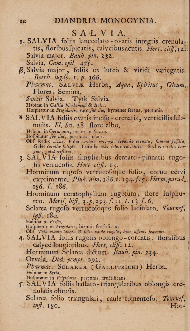 SALVIA. X. SALVIA foliis lanceolato - ovatis integris creriula— tis, floribus Fpicatis, calycibus acutis. Hert, cliff.iz.. Salvia major. Bauh.pin. 232. Salvia, Cam. e pii. 47^. Salvia major , foliis ex luteo & viridi variegatis. Boerh. lugdb. 1. p, 166. Pbarmac, Salvia Herba, Aqua, Spiritus , Oleum\ Flores, Semina. Svecis Salvia. Tyflk Salvia, Habitat in Gallia 'Narbonettji & Italia. Hofpitatur in Frigidarie, raro dzo, hymenes ferens, perennis. * SALVIA foliis ovatis incifo - crenatis, verticillis fub- nudis. FI. Sv. 28. flore albo. Habitat in Germania, rarius in Svecict, Hofpitatur , perennis, cicur. Obf. Radix vivax. Folia cordato -oblonga , repande crenata, fmnma fefJUia. Galea corollae falcgia. Corolla albo colore variantes. Stylus corolla lon¬ gior , galea ve (litus. 3. SALVIA foliis fimplicibus dentato - pinnatis rugo» fis verrucofis, Hort cliff. 13. Horminum rugofo vermeofoque folio, cornu cervi exprimente, Pluk. alni. 186./. 194./. f. Herm.parad, ig<5. /. 186, Horminum ceratophyllum rugofum, flore fulphu- reo. Morif. hifi. ^.p. 293./'. 1 1, 13./. 6, Sclarea rugofo verrucofoque folio laciniato, Tburnef. ' ivfi* 18 c. Habitat fn FerCia. Hofpitatur in Frigidario, biennis fru&ificans. Obf. Tota planta lanata W folia valde rugofa, Eme affinis fequenti. 4. SALVIA foliis rugofis oblongo-cordatis: floralibus calyce longioribus. Hort. cliff. 12. Horminum Sclarea diftum. Bauh.pin. 234. Orvala, Dod. pempt. 291. . Pbarmac. Sclarea ( Gallitrichi) Herba,. Habitat in Sym. Hofpitatur in Frigidario, perennis, fructificans. f. SALVIA foliis hailato-triangularibus oblongis cre- nulatis obtufis. Scis irea folio triangulari, caule tomentofo. Tournef\ inft. igo. Hbr-