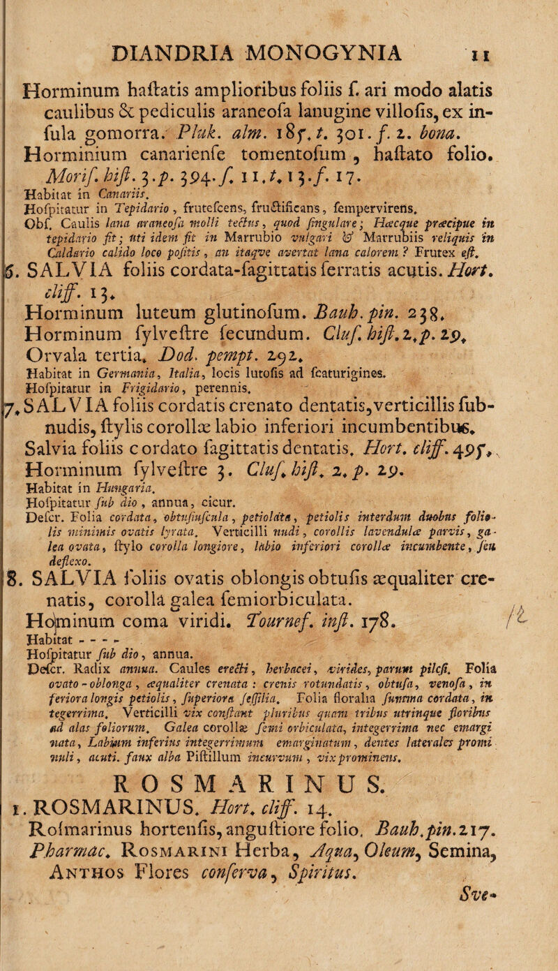 Horminum haflatis amplioribus foliis f. ari modo alatis caulibus 8c pediculis araneofa lanugine villofis, ex in¬ fula gomorra. Pfuk. alm. i8f. 301./. z. bona. Horminium canarienfe tomentofum , haftato folio. Morif. hift. 3./?. 394./, 1 l.t. T 3./. 17. Habitat in Canariis. Hofpitatur in Tepidario, frutefcens, fru&iflcans, fempervirens. Obf. Caulis lana araneofa molli tectus, quod fingulare; Hcecque praecipue in tepidario fit; uti idem fit in Marrubio vulgari W Marrubiis reliquis in Caldario calido loco pofitis, an itaqve avertat lana calorem ? Frutex e (i. 6. SALVIA foliis cordata-fagittatis ferratis acutis.Hort. cliff. 13. Horminum luteum glutinofum. Bauh.pin. 238, Horminum fylveftre fecundum. Cluf. hift.z,p.t<), Orvala tertia» Dod> pempt. zyz. Habitat in Germania, Italia, locis lutofis ad fcaturigines. Hofpitatur in Frigidario, perennis. 7. S AL V IA foliis cordatis crenato dentatis,verticillis fub- nudis, fbylis corollx labio inferiori incumbentibus. Salvia foliis c ordato fagittatis dentatis. Hort. cliff. 495% Horminum fylveftre 3. ClufJjifi. z.p. zy. Habitat in Hmigaria. Hofpitatur fub dio , annua, cicur. Defer. Folia cordata, obtujiufcnla , peti olat a, petiolis interdum duobus folio¬ lis minimis ovatis lyrata. Verticilli rmdz, corollis lavendula parvis, /ert ourtrrt, ftylo corolla longiore, /<i£io inferiori corollce incumbente, feii deflexo. 8. SALVIA foliis ovatis oblongis obtuiis aequaliter cre- natis, corolla salea femiorbiculata. Hotminum coma viridi. Tournef. inft. 178. Habitat Hofpitatur fub dio, annua. Defer. Radix annua. Caules erecti, herbacei, virides, parum pilefi. Folia ovato ~ oblonga, cequaliter crenata : crenis rotundatis, obtufa, venofa , m feriora longis petiolis, fuperiora f e (filia. Folia floralia fmtma cordata, m tegerrima. Verticilli -yzx confiant pluribus quam iribus utrinque floribus fid alas foliorum. Galea corollas /emi orbiculata, integerrima nec emargi nata, Labmin inferius integerrimum emarginatum, dentes laterales promi mli , acuti, faux alba Piftillum incurvum , vix prominens. ROSMARINUS. 1. ROSMARINUS, /for*, cliff. 14. Rolmarinus hortenfis,anguftiore folio, Bauh.pin.217. Pharmac♦ Rosmarini Herba, Jqtta^Qleum^ Semina, Antbos Flores conferva, Spiritus. Sve»