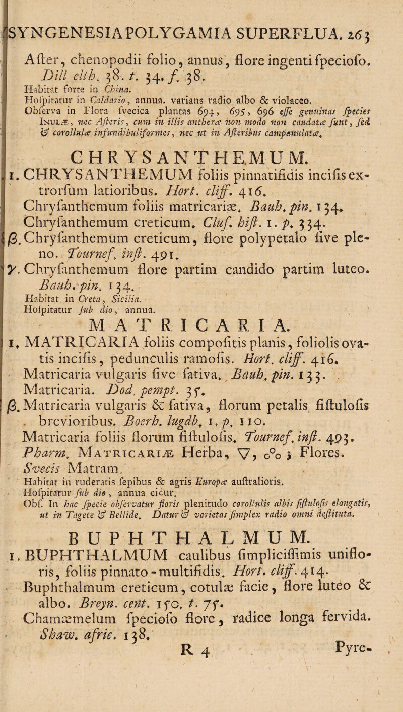 A fler, chenopodii folio, annus, flore ingentifpeciofo. Dill elth* 38. t. 34./, 38. Habitat forte in Chinn. Hofpitatur in Caldario, annua, varians radio albo & violaceo. Obferva in Flora fvecica plantas 694, 695, 696 ejje genuinas fpecks Inul/e, nec Afleris, cum in illis anthzra non modo non caudata funt, fed & corollula infundibuliformes, 72ec 721 m AJleribns campanulata4 CHRYSAN TH EM U M. 1. CHRYSANTHEMUM foliis pinnatifidis incilis ex- trorfum latioribus. iSw/. Chryfanthemum foliis matricariae. Bauh.pin. 134. Chryfanthemum creticum. Gluf. hift. 1. p. 334. j8. Chryfanthemum creticum, flore polypetalo flve ple¬ no. cTournefi in fi. 491* y. Chryfanthemum flore partim candido partim luteo. Bauh.pin, 134* Habitat in Creta, Sicilia. Holpitatur /7«/» dzo, annua. M A T R I C A R I A. I. MATRICARIA foliis com politis planis, foliolis ova¬ tis incilis, pedunculis ramofis. Hort. cliff. 416. Matricaria vulgaris flve fativa. Bauh, pin. 133. Matricaria. Dod, pcmpt. 3f. jS.Matricaria vulgaris fativa, florum petalis fiflulofis brevioribus. Bosrh. lugdb. 1 ,p. 110. Matricaria foliis florum fillulofis. Bourncfjnft. 493. Pharm. Matricaria Herba, V? 0°o 3 Flores. S ve cis M atram. Habitat in ruderatis fepibus & agris Europa auftralioris. Hofpitatur fiib dio , annua cicur. Obf. In hac fpecie obfervatur floris plenitudo corollulis albis fiftttlofis elongatis, ut in Tagete & Bellide, Datur v varietas Jimplex radio omni deftituta. BUPHTHALMUM. 1. BUPHTHALMUM caulibus fimpliciflimis uniflo- ris, foliis pinnato-multifidis, Hort. cliff. 414. Buphthalmum creticum, cotulas facie, flore luteo & albo. Breyn. cettt. ifo. t. jf. Chammmelum fpeciofo flore, radice longa fervida. Sbaw. afric. 138. R 4 . Pyre- • , - V