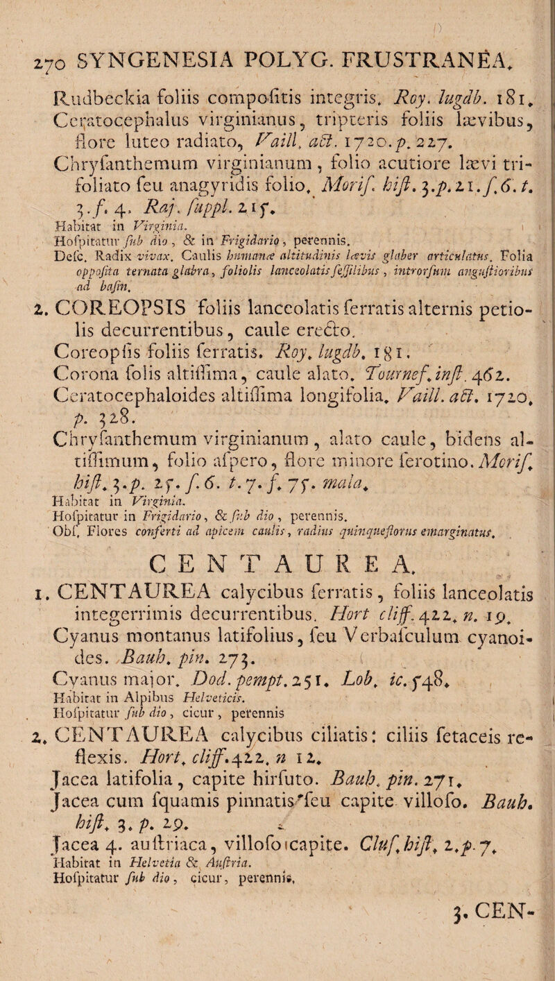 Rudbeckia foliis compofltis integris, Roy, lugab. i8i„ Ccnitocephaius virginianus, tripteris foliis laevibus, flore luteo radiato, Vaill, aU, 1720.p. 227. Chryfantheraum virginianum, folio acutiore kevi tri- foliato feu anagyridis folio, Morift hift» $.p.zi.f6.t. 3. /, 4. Raj, fuppl, 2 i f. Habitat in Virginia. < i i Hofpitatur fub dio, & in Frigidario, perennis. Defc. Radix vivax. Caulis Immarue altitudinis lavis glaber articulatus. Folia oppofita ternata glabra, foliolis lanceo latis fefilibus , inirorfum angujtioribus ad bajin. Z. COREOPSIS foliis lanccolatis ferratis alternis petio¬ lis decurrentibus, caule erecbo. Coreoplls foliis ferratis. Roy, lugdb, igi. Corona Colis altiffima, caule alato. Tournefjnft. 462. Ceratocephaloides altiffima longifolia. FailLaft. 1720, p. 328. Chryfanthemum virginianum , alato caule, bidens ai- tiflimum, folio afpero, flore minore ferotino. Meri/, hift, 3./U 2f. /. 6\ t. 7. f, 7f. Habitat in Virginia. Hofpitatur in Frigidario, & fub dio , perennis. Obf, Flores conferti ad apicem caulis, radius quinqueflorus emarginatur. CENTAURE A. 1. CENTAUREA calycibus ferratis, foliis lanceolatis integerrimis decurrentibus, Hort c!iff,yzz,n. 19, Cyanus montanus latifolius, feu Verbafculunx cyanoi- des. Bauh, pin. 273. ( Cyanus major. Dod.psmpt. 251* Lob, zc jbpB* Habitat in Alpibus Helveticis. Hofpitatur fub dio , cicur , perennis 2. CENTAUREA calycibus ciliatis: ciliis fetaceis re¬ flexis. Hort, cliff.yzz, n 12* Jacea latifolia, capite hirfuto. Bauh, pin. 271, Jacea cum fquamis pinnatis Teu capite villofo. Bauh. hift, 3. p, 2p. Jacea 4. auflriaca, villofo icapite. Cluf hift, z,p.g. Habitat in Helvetia & Auftria. Hofpitatur /«£ dio, cicur, perenni», 3. CEN-