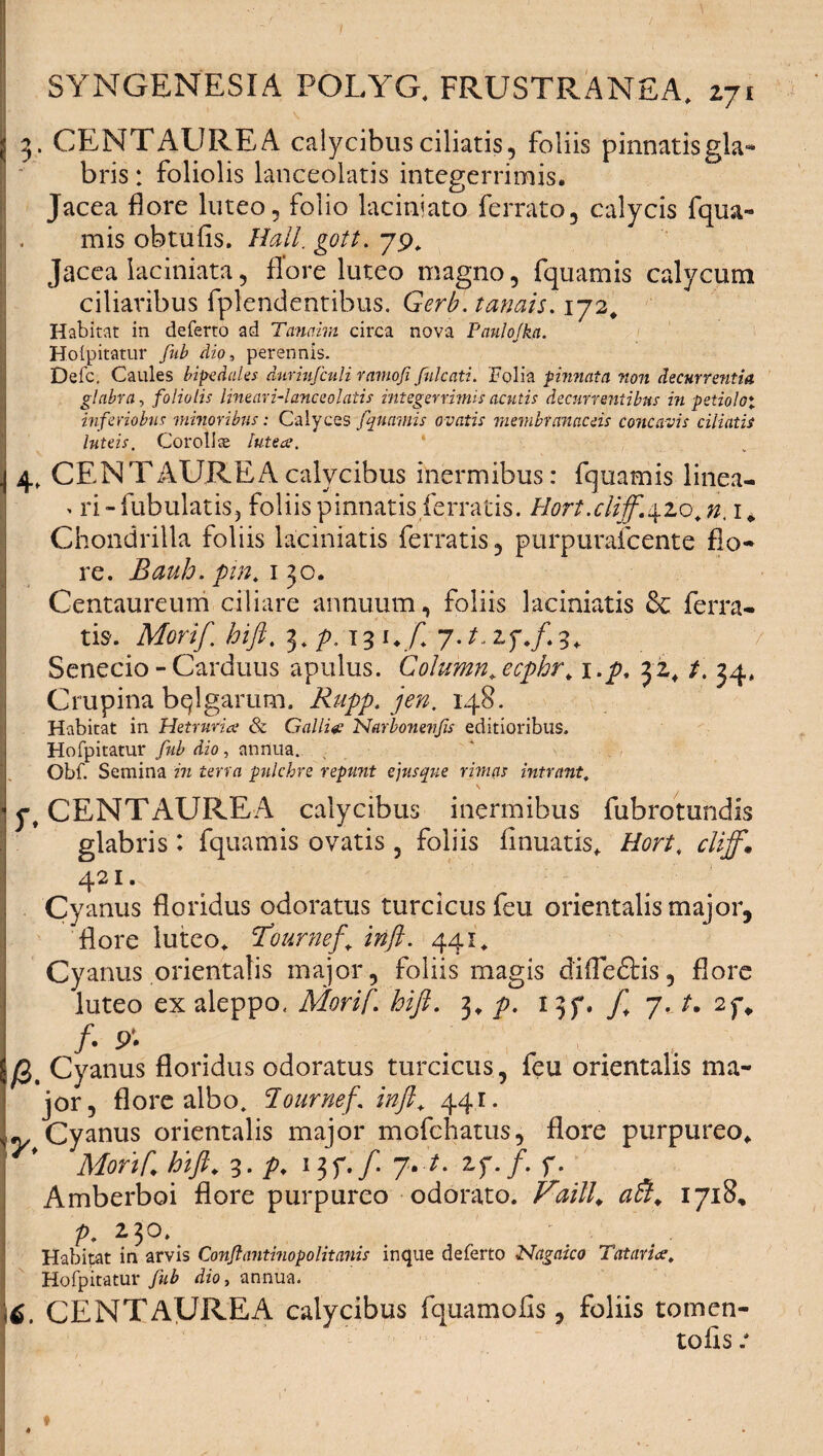 3. CENTAUREA calycibus ciliatis, foliis pinnatis gla¬ bris : foliolis lanceolatis integerrimis. Jacea flore luteo, folio laciniato ferrato, calycis fqua- mis obtufis. Hali, gott. 79, Jacea laciniata, flore luteo magno, fquamis calycum ciliaribus fplendentibus. Gerb. tanais. 172. Habitat in deferto ad Tanaim circa nova Paulo/ka. Hoipitatur fub dio, perennis. Defc. Caules bipedales duriufculi ramofi fulcati. 'Folia pinnata, non decurrentia glabra, foliolis lineari-lanceolatis integerrimis acutis decurrentibus in petiolo*, inferiobus minoribus: Calyces fquamis ovatis membranaceis concavis ciliatis luteis. Corolla luteae. * 4, CENTAUREA calycibus inermibus: fquamis linea- » ri-fubulatis, foliis pinnatis ferratis. Hortxliff.\zo,n. 1* Chondrilla foliis laciniatis ferratis, purpurafeente flo¬ re. Bauh. pin. 130. Centaureum ciliare annuum, foliis laciniatis & ferra¬ tis. Morif, hifi, 131./ j.t.zf.f.3. Senecio-Carduus apulus. Column,ecphr, i.p, 32, /. 34, Crupina bqlgarum. 148. I Habitat in Hetrurice & Galli# Narbonenjis editioribus. Hofpitatur , annua. Obf. Semina in terra pulchre repunt e jus que rimas intrant, l' ' CENTAUREA calycibus inermibus fubrotundis glabris : fquamis ovatis , foliis flnuatis* Hort, cliff» 421- Cyanus floridus odoratus turcicus feu orientalis major, 'flore luteo* Tournef. inft. 441* Cyanus orientalis major, foliis magis difleftis, flore luteo ex aleppo, Morif. hifi. 3* p. 13f. / 7. /. /• . , Cyanus floridus odoratus turcicus, feu orientalis ma¬ jor, flore albo, lournef. inft, 441. y Cyanus orientalis major mofchatus, flore purpureo* Morif hifi. 3. p. 13f./. 7.-/. zfff. f. Amberboi flore purpureo odorato. 4^/7/. <2$. 1718, p. ^3°‘ Habitat in arvis Conflantinopolitanis inque deferto Nagaico Tat ari#, Hofpitatur fub dio, annua. >6. CENTAUREA calycibus fquamolls , foliis tomen- tofis .•