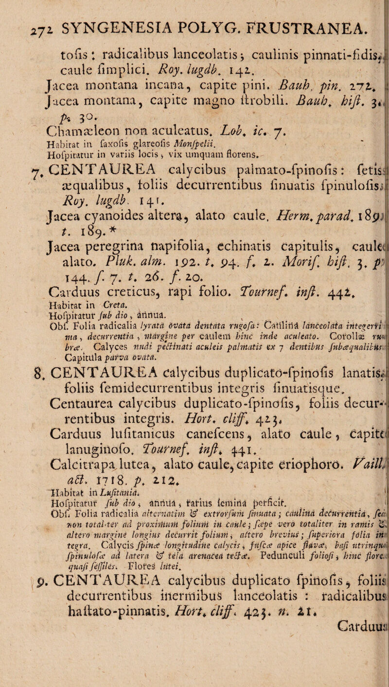 tofis ; radicalibus lanceolatis* caulinis pinnati-fidisj caule fimplici* Roy. lugdb. 141, Jacea montana incana, capite pini. Bauh, pin. 271. Jacea montana, capite magno itrobili. Bauh. hifk. 3* 3°. Chamaeleon non aculeatus* Lob. ic. j. Habitat in faxofls glareofls Monfpelii. Hofpitatur in variis locis * vix umquam florens. 7, CENTAUREA calycibus palmato-fpinofis: fetis j aqualibus, loliis decurrentibus lmuatis fpinulolis, Roy. lugdb. 14 c Jacea cyanoides altera, alato caule, Herm.parad. 18p. t. 189.* Jacea peregrina napifolia, echinatis capitulis, cauk alato, Pluk. alm. 192. t. 94. f. 1. Morif. hift, 3* p: 144.f7.t. 26. /. zo. Carduus creticus, rapi folio. 'Tournef. inft. 442,* Habitat in Creta. Hofpitatur fub dio, annua. v Obf. Folia radicalia lyratd bvata dentata rngofai Catii iri a Idnceolaia integeni ; ma, decurrentia , margine per caulem hinc inde aculeato. Corolla; ru huc. Calyces nudi petfinati aculeis palmatis ex 7 dentibus fub a qualibus. Capitula parva ovata. 8, CENTAUREA calycibus duplicatd-fpinofis lanatis* foliis femidecurrentibus integris fmuatisque* Centaurea calycibus duplicato-fpinoiis, foliis decur¬ rentibus integris. Hort. cliff,\ 423, Carduus lulitanicUs canefcens, alato caule, capite lanuginofo. Fournef, inft> 441. Calcitrapajutea, alato caule, capite Criophord. Faill aU, 1718. p, 2.124 'Habitat in Lufltania. 1 Hofpitatur fub dio * anriiia * rarius {emina perfleir. Obfl Folia radicalia alternatim 3 extrorfmh fumata; cdutind decurrentia, fer non totahter ad proximum folium in caule; fape vero totaliter in ramis & altero margine longius decurrit folium, altero brevius; fuperiora folia in teirra. Calycis fpina longitudine calycis, fufea apice flava, bafi utrinquo) fpinulofa ad latera <3 tela arenacea tecta. Pedunculi foliofi, hinc flore, quaflfdjfihs. Flofes lutei, |p. CENTAUREA calycibus duplicato fpinoiis, foliis decurrentibus inermibus lanceolatis : radicalibus ballato-pinnatis* Hort^cliff, 423. n, ll> Carduuai