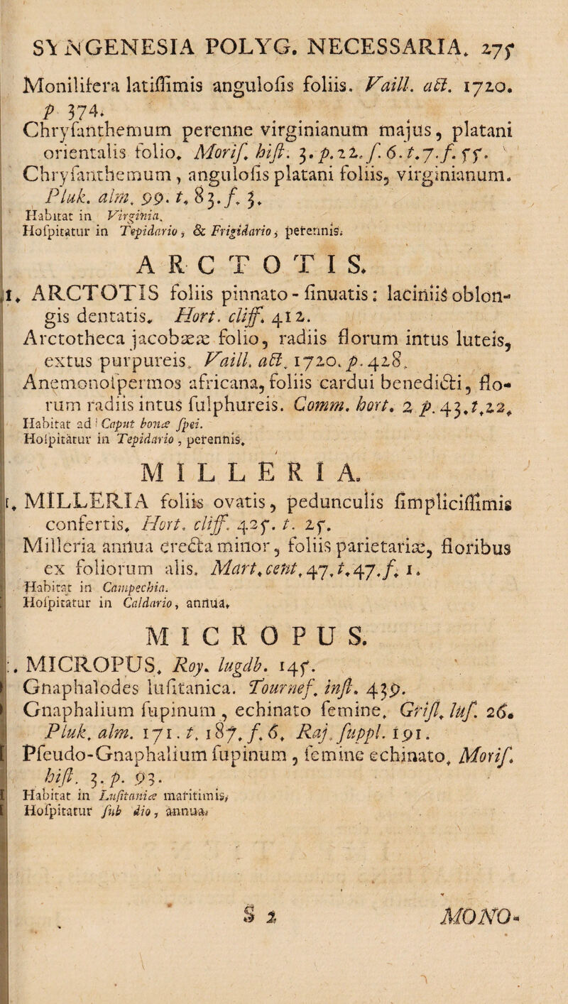 Monilifcra latiflimis angulofis foliis. Vaill. atl. 1720. P 374. ... Chryfanthemum perenne virginianutn majus, platani orientalis folio. Morif.hift. $.p.iz. f. 6. t.7.f. yy, v Chryfanthemum , angulofls platani foliis, virginianum. Ptuk. ahn. 99-83./. 3. Habitat in Virginia. Hofpitatur in Tepidario, <& Frigidario, pefermis.- ARCTO T I S. 4* ARCTOTIS foliis pinnato - finuatis: laciniis oblon¬ gis dentatis. Hort. 412. Arctotheca jacobtem folio, radiis florum intus luteis, extus purpureis. Vaill. 1720,/,428. Anemonoipcrmos africana, foliis cardui benedidfi, flo¬ rum radiis intus fulphureis. Comm. hort. 2 /.43,^22. Habitat ad i Caput bona fpei. Hoipitatur in Tepidario , perennis. MILLER1A. r. MILLERIA foliis ovatis, pedunculis fimpliciflimis confertis. Hort. clijf. 427. t. 2f. Milleria amlua erecta minor, foliis parietariae, floribus ex foliorum alis. Mart,centf^7J^j.f; i4 ! Habitat in Campechia. Hoipitatur in Caldario, anrtua* MICROPUS. MICROPUS. Roy* lugdb. 147. Gnaphalodes lufitanica. 'Tournef’. infi. 439. Gnaphalium fupinum , echinato femine. Grifl. luf. 26• Pluk. alm. iji.t. 187. /.6. Raj.fuppl. 191. Pfeudo-Gnaphalium fupinum , femine echinato. Morif* hift. 3. p. 93. Habitat in Lufitania mafitimi?/ Hoipitatur fiib dio, a-nnua# S t MONO‘
