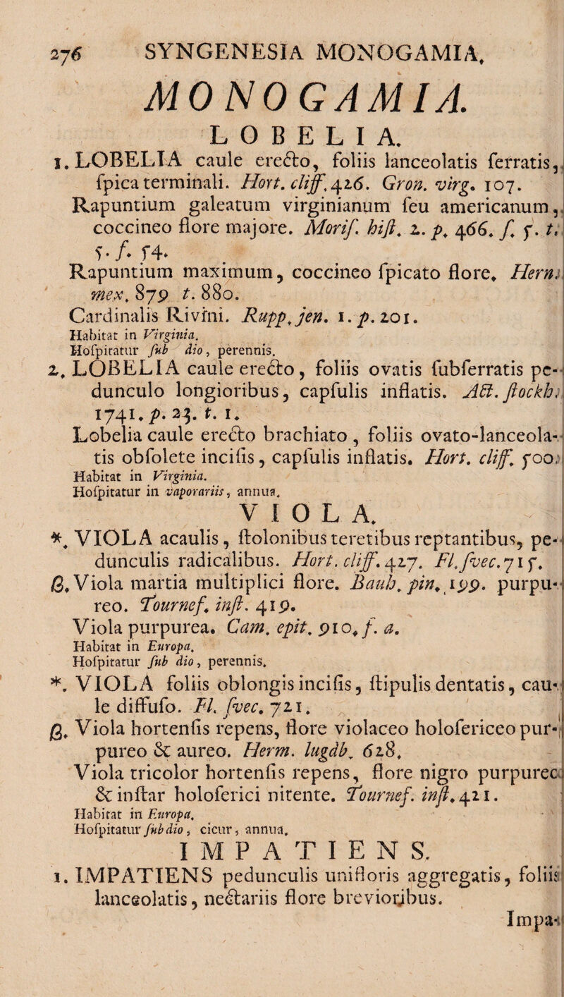 MONOGAMIA. LOBEL1A. I. LOBELIA caule ere&o, foliis lanceolatis ferratis,! fpica terminali. Hort. cliff^i.6. Gron. virg. 107. Rapuntium galeatum virginianum feu americanum, coccineo flore majore. Morif. hift. z. p. 466. f f. t, f* f4» e Rapuntium maximum, coccineo fpicato flore. Herm\ mext 879 t. 880. Cardinalis Rivfni. Ruppjen, i.p.zoi. Habitat in Virginia. Hofpitatur fub dio , perennis. 2,. LOBELIA caule ere&o, foliis ovatis fubferratis pe¬ dunculo longioribus, capfulis inflatis. Att. fiockh; 1741 .p. 23. r. 1. Lobelia caule erecto brachiato, foliis ovato-lanceola- tis obfolete incifls, capfulis inflatis. Hort. clijf. 700, Habitat in Virginia. Hofpitatur in vaporariis, annua, V I 0 L A. VIOLA acaulis, ftolonibus teretibus reptantibus, pe-: dunculis radicalibus. Hort. clijf. 42.7. Fl.foec.y 1 f. fi. Viola martia multiplici flore. Bauh.pin, 199. purpu-j reo. F*ournef, inft.419. Viola purpurea. Cam. epit. 91 0./. <2. Habitat in Europa. Hofpitatur ./«£ dio, perennis. *. VIOLA foliis oblongis incifls, ftipulis dentatis, cau¬ le di ffufo. FI. fvec. 721. j g. Viola hortenfis repens, flore violaceo holofericeo pur-J pureo Sc aureo. //em. lugdb, 618. Viola tricolor hortenfis repens, flore nigro purpuree &inftar holoferici nitente. Tournefinjt. 421. Habitat in Europa, Hofpitatur Jubdio, cicur, annua. IMPATIENS. . . i. IMPATIENS pedunculis unifloris aggregatis, foliir lanceolatis, nefariis flore breviorjbus. Impa*