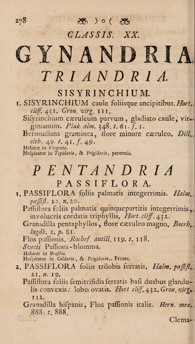 27§ )<>(&> CLJSSIS. XX. TRl A N D R I A. SISYRINCHIUM. t, SISYRINCHIUM caule foliisque ancipitibus,/ftr/,,j cliff.1431. Gr00. wg. 111, Sifyrinchium caeruleum parvum, gladiato caule, vir-*: gmiamlm. Pluk. tf/;». 348. t. 61. f. 1. Bermudiana graminea, flore minore caeruleo, Z)/7/, elth. 49. /+ 41./, 49. Habitat in Virginia. fiofpitatur in Tepidario, & Frigidario, perennis. PENTANDRIA PASSIFLORA. 1, PASSIFLORA fpliis palmatis integerrimis. Halm+ * pcijjifl. Z2. K.lO. Paffiflora foliis palmatis quinquepartitis integerrimis,, involucris cordatis triphyilis, Hort. cliff. 43 z. Granadilla pentaphyllos, flore cmruleo magno* Boerh*, lugdh. z. p» 81. Flos paffionis. Rochcf antill, 119. t, 118. S ve cis Padi otis - b 1 o m m a. 1 Habitat in Brajilia. 1 Hofpitatur in Caldario , & Frigidario,, Frutex, 2. PASSIFLORA foliis trilobis ferratis, Haim. paffifl.„ 21. 19. Paffifl ora foliis femitriddis ferratis bad duabus glandu¬ lis convexis; lobis ovatis. Hort cliff, ^z.Gron,, «y/Vg.. IIZ. Granadilla hifpanis. Flos paffionis italis. /frnz. 888. 888. : jj Clema- , - i ' *