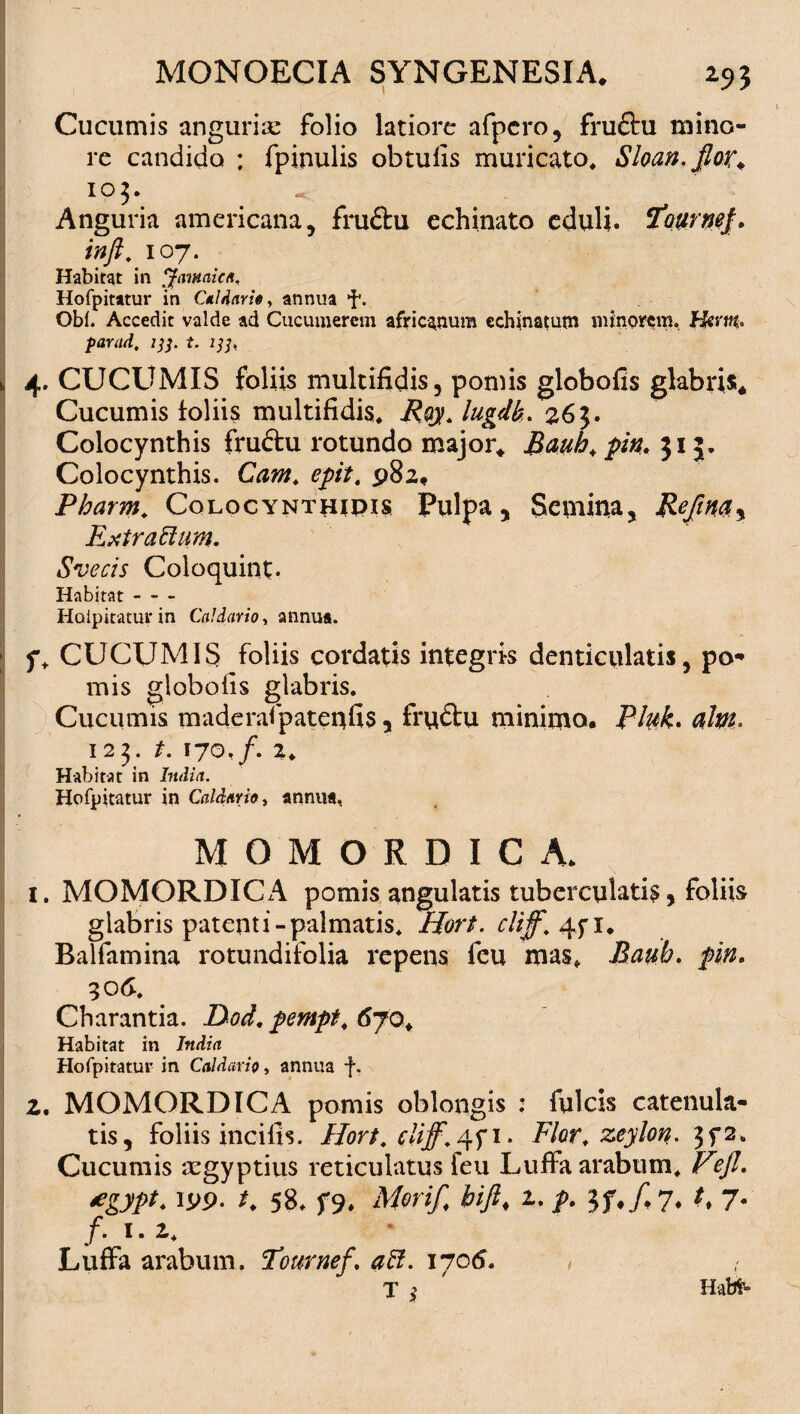 Cucumis anguriae folio latiore afpcro, fru&u mino¬ re candido : fpinulis obtufis muricato. Sloan.fior\ 103. Anguria americana, fru£tu echinato eduli. ‘Jfourntf. inft. 107. Habitat in Jamaica, Hofpitatur in Caldario > annua i*. Obi. Accedit valde ad Cucumerem afric-^num echinatum minorem. Hirm* parud. 133. t. i]], 4. CUCUMIS foliis multifidis, pomis globofis glabris* Cucumis loliis multifidis. Roy. lugdk. 263. Colocynthis fruftu rotundo major* Bauh.pin. 315. I Colocynthis. Cam. epit. 982, Pharm. Colocynthidis Pulpa, Semina, Rejinay Extrattum. Svecis Coloquint- Habitat- Hoipitaturin Caldario, annua. ; f. CUCUMIS foliis cordatis integris denticulatis, po¬ mis globofis glabris. Cucumis maderafpateqfis, fru&u minimo, Plufc. alni. 123. t. 170,/. 2. Habitat in India. Hofpitatur in Caldario, annua. MOMORDICA. 1. MOMORDICA pomis angulatis tuberculatis, foliis glabris patenti-palmatis. Hort. cliff. 4fi. Balfamina rotundifolia repens feu mas. Baub. pin. 306. Charantia. Dod. pempt. 670* Habitat in India Hofpitatur in Caldario, annua f. 2. MOMORDICA pomis oblongis : fulcis catenula- tis, foliis incifis. Hort. cliff. 4fi. Flor, zeylon. 3f2. Cucumis ‘Tgyptius reticulatus feu Luffa arabum. V?Jl. *gypt. K 58. f9* Mori/ bift. 2. 7- /. 1. 2. Luffa arabum. Tournef. aft. 1706. Habt»