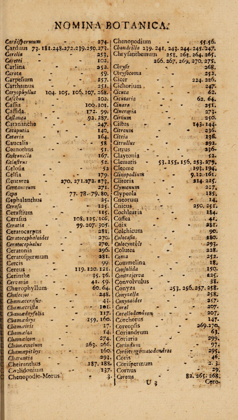 i m m. Car difper muni - 274» Carduus 75.181.248*272.2^9.250.275. 355. Carditi Caretti Carota Carpefium Carthamus Caryopltyllus 104. Gi fcbou CaHia • * Callida-, Cafinnea Catanancha Cataputia » Caucalis Ceanothus C&dxondla Celaflrns Celofia Centarea Centaureum Cepa Cephalanthus Gerafa Ceraftium CeraCus Ceratia Ceratocarpus Ceratocephaloides Ceratocep Italus Ceratonia Ceratofpermum Cereis «• Cereus Cerinthe Cervaria Ghscrophyllum ChdJeejos Chamcccerajur Cham<£crifta ChavusdryfoHa Chamcedrys Chamaivis CbanueUa Cbamcvkon ChMtuemelwn Chamapithys Ch liranti a jChciranthus Cnelidonium Chenopodio-Morus 102. 59- 25 7- - 251. 105, 106.107. 268. 102. loq.ioi. 172. 99. .92.287. 347. 140. - 58 51. 167. 52. 53 270. 271.273. 273, 271. 77* 78-79*80. 25. * 125. 115. io8.125. icC. 99.207. 305. ' 281. 2J0, * - . 270. - 396. 281. 99- 119.120.131. 35.36. 41. 59- - 60.64. 248. - 43- - - j«i. - 117. 159. 160. - T7- . ■ r4-. 274. - 263. 266. 160. 293. .187. 188. I-37» m .3. Chenopodinm *■ 55.56. Cbmdrilla 239. 241. 34?. 244. 245^247. Chryfanthemum 258. 263. 264,365. 2C6.267, 26% 270,375. Chryfocoma Cicer Cichorium . Cicuta Cicktaria Cinara Oneraria Cirfium Cilhis Citreum Citrullui Citrus . Claytonia Clematis Cleoni e Clitoria Clymenum Clypeola Cneorum Cnicus Cochlearia Coffea Coix Colchicum Colacufia Colocynthis Colutea Conia Commelina Conjolida Contrajava Convolvulus Conyza Conyzelja Conyzoidcs Coral Corallodendron Corchorus Coveopfis Coriandrum Coriaria * Cor hi dum Coriotrn*£maU)dendros Coris' Ctirifpermum Cornus Corona ; ^ ' U 4 - .-.252. 234. 326. * - 347; ■ - -62« - 63. 64. - * 251. ' 273- 250. 143»144» * 236. * 392. 336- » ■ 53. 53.I55*I56. 253.279* 193.194* • 314.225. 217. 285* 14. 350. 25 fi I84. 4*. * 38 r. * 90. 280. 393. - 228. 352. x8. I5Q. 225. • 38. 353.256.257.258- 258. 357* 307. 207. 147* 269.270. - 6j, 299» 97* 395. : 46. • . '3'. .3* • V 29. 82.265. 268, Coro-