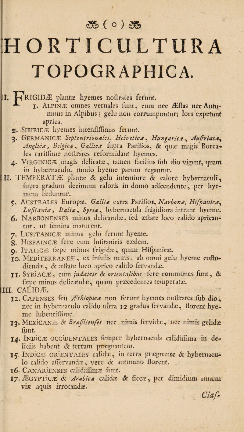 HORTICULTURA TOPOGRAPHICA. II. T-dVlGIDAi plantae hyemes nofrrates ferlint. -*■ j. Alpinae omnes vernales funt, cum nec AEftas necAutu- mnus in Alpibus; gelu non corrumpuntur; loca expetunt aprica. 2. SiEiRiCiE hyemes intenflflimas ferunt. g. Germanicae Septentrionales, Hdvctica, Hungarica, Auflriaca^ Anglica, Belgica, Gallica fupra Pariiios, & quae magis Borea» les rari (lime noftrates reformidant hyemes. 4. ViRGlNlC/E magis delicatae, tamen facilius fub dio vigent, quam in hybernaculo, modo hyeme parum tegantur. II. TEMPERATAE plantae & gelu intenfiore Sc calore hybernaculi, fupra gradum decimum caloris in domo adfcendente, per hye- raera laeduntur. 5. Australes Europae, Gallia extra Pari Hos, Narbona, Hifpanica, Lufit ani a, Italia, Syria ^ hybernactila frigidiora intrant hyeme. 6. Narbonenses minus delicatulae, fed aeftate loco calido aprican- tur, ut femina maturent. 7. Lusitanicae minus gelu ferunt hyeme, g. Hispaincte fere cum lufitanicis exdem. 9. Italicae fepe minus frigidae, quam Hilpanicae. 10. MEDiTERRANEiE, ex inlulis maris, ab omni gelu hyeme aiftp- diendae, & xilate loco aprico calido fervandx. 11. SYRiAC.E, cum judaicis & orientalibus fere communes funt, Sc fepe minus delicatulx^ quam praecedentes temperatae. III. CALIDAE 12. Capenses feu Altbiopica non ferunt hyemes noflrates fub dio, nec in hybernaculo calido uhra 12 gradus fervandae, florent hye¬ me lubentiflime 15. MExiCANiE & Brafdicnfes ilee nimis fervidae, nec nimis gelidae funt. 14. iNDiCAE OCCIDENTALES femper hybernacula calidiffima in de¬ liciis habent & terram praegnantem. 15. IndIct: ORiENTALES calidae, in terra praegnante & hybernacu- lo calido aflervandae, vere Sc autumno florent. 16. CANARiENSES calkliflimae funt. 17. AiGYPTic#: Sc Arabica calidae Sc ficcae, per dimidium annum vix aquis irrotandae. Claf-