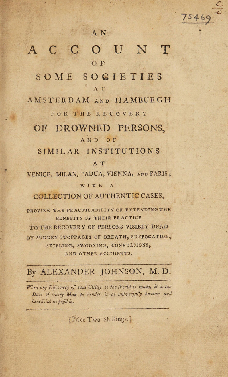 O F SOME SOCIETIES A T AMSTERDAM and HAMBURGH FOR THE RECOVERY OE DROWNED PERSONS, AND OF SIMILAR INSTITUTIONS A T VENICE, MILAN, PADUA, VIENNA, and PARIS; WITH A COLLECTION OF AUTHENTIC CASES, PROVING THE PRACTICABILITY OF EXTENDING THE BENEFITS OF THEIR PRACTICE TO THE RECOVERS OF PERSONS VISIBLY DEAD by sudden stoppages of breath, suffocation, STIFLING, SWOONING, CONVULSIONS, AND OTHER ACCIDENTS. BjTaLEXANDER JOHNSON, M. D. ^.1 I « . n ■■ ... . ■■ - ** —***• ~*~ ' ' 11 When any Difc every of veal Utility to the World is madet it is the Duty of every Man to render it as univerjally known and beneficial as pojjible. [Price Two Shillings.]