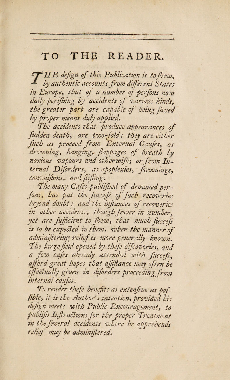 -r TO THE READER. HffH E defign of this Publication is to few, by authentic accounts from different States in Europe, that of a number of per fans now daily perifing by accidents of various kinds, the greater part are capable of Ireing faved by proper means duly applied. The accidents that produce appearances of fudden death, are twofold: they are either fuch as proceed from External Caufes, as drowning, hangingr fioppages of breath by noxious vapours and other wife', or from In¬ ternal Diforders, as apoplexies, Jwoonings, convulfions, and fifing. The many Cafes publifed of drowned per- fons, has put the fuccefs of fuch recoveries beyond doubt: and the infiances of recoveries in other accidents, though fewer in number, yet are fuffjicient to few, that much fuccefs is to be expected in them, when the manner of adminifiering relief is more generally known. The largefield opened by thefe difcoveries, and a few cafes already attended with fuccefs, afford great hopes that affiance may often be effectually given in diforders proceeding from internal cauf&s> To render thefe benefits as extenfve as pof- fible, it ts the Author s intention, provided his defign meets with Public Encouragement, to publifi InfiruCiions for the proper Treatment m the fever at accidents where he apprehends relief may be adminifiered*