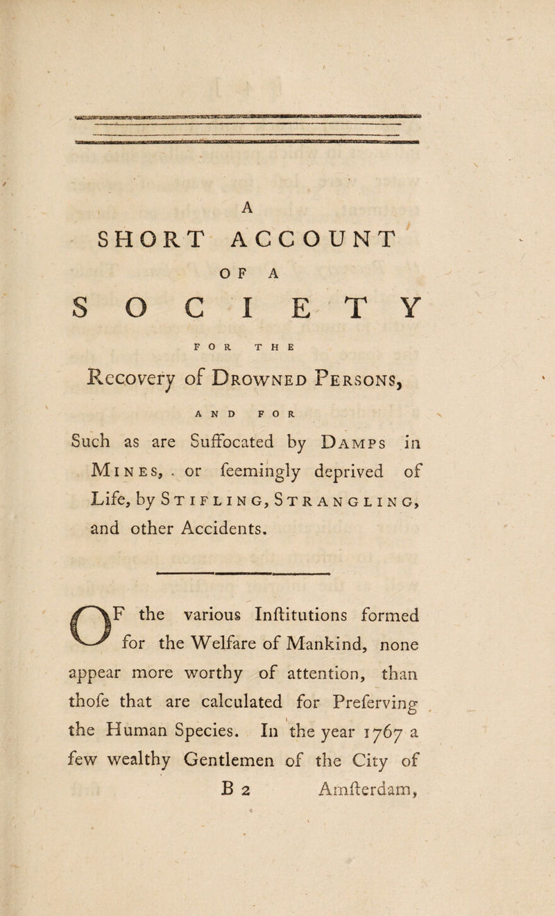 A SHORT ACCOUNT OF A SOCIETY FOR the Recovery of Drowned Persons, AND FOR Such as are Suffocated by Damps in Mines, . or feemingly deprived of Life, by Stifling, Strangling, and other Accidents. OF the various Inftitutions formed for the Welfare of Mankind, none appear more worthy of attention, than thofe that are calculated for Preferving the Human Species. In the year 1767 a few wealthy Gentlemen of the City of B 2 Arnflerdam,