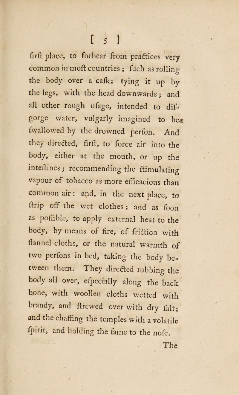\ i 5 i firft place, to forbear from pradices very common in moft countries; fuch as rollinsr the body over a calk; tying it up by the legs, with the head downwards ; and all other rough ufage, intended to dif- gorge water, vulgarly imagined to b« fwallowed by the drowned perfon. And they direded, firft, to force air into the body, either at the mouth, or up the inteftines; recommending the ftimulating vapour of tobacco as more efficacious than common air: and, in the next place, to ftrip off the wet clothes; and as fooil as poffible, to apply external heat to the body, by means of fire, of fridion with flannel cloths, or the natural warmth of two perfons in bed, taking the body be¬ tween them. They direded rubbing the body all over, efpecially along the back bone, with woollen cloths wetted with brandy, and ftrewed over with dry fait; and the chaffing the temples with a volatile /pint, and holding the fame to the nofe.