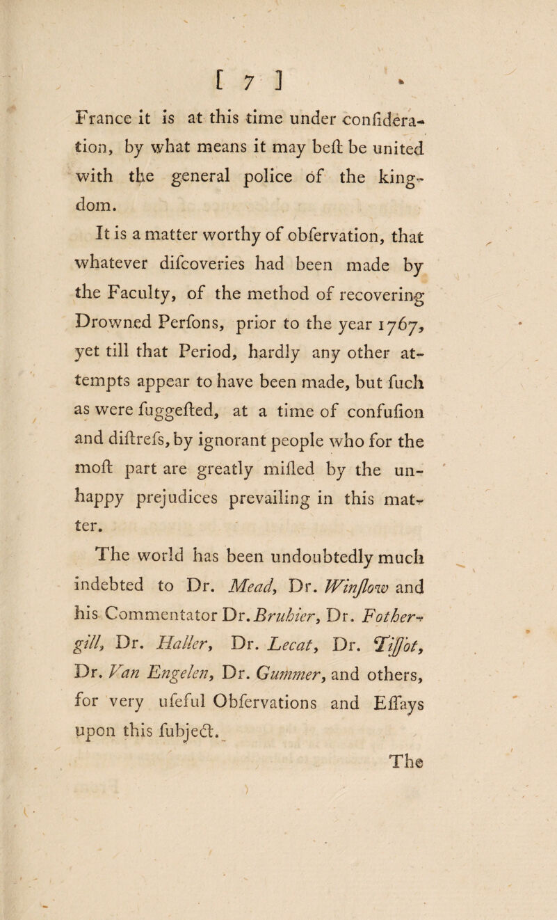 France it Is at this time under confidera* cion, by what means it may belt be united with the general police of the king¬ dom. It is a matter worthy of obfervation, that whatever difcoveries had been made by the Faculty, of the method of recovering Drowned Perfons, prior to the year 1767, yet till that Period, hardly any other at¬ tempts appear to have been made, but fuch as were fuggefted, at a time of confufion and diftrefs, by ignorant people who for the moft part are greatly milled by the un¬ happy prejudices prevailing in this matr ter. The world has been undoubtedly much indebted to Dr. Mead, Dr. Winjlow and his Commentator Dr.Bruhier, Dr. Pothert gill\ Dr. Haller, Dr. Lee at. Dr. ‘TiJJot, Dr. V 'an Engelen, Dr. Gurnmer, and others, for very ufeful Obfervations and Elfays upon this fubjedt.