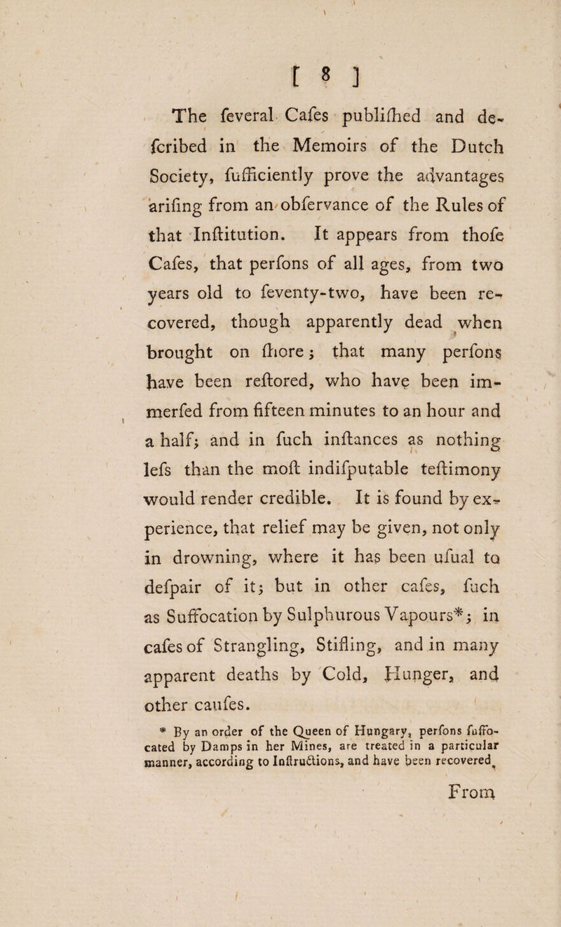 \ t 8 ] The feverah Cafes publifhed and de- fcribed in the Memoirs of the Dutch Society, fufficiently prove the advantages arifing from an obfervance of the Rules of that dnftitution. It appears from thofe Cafes, that perfons of all ages, from two years old to feventy-two, have been re¬ covered, though apparently dead when brought on {bore ; that many perfons have been reftored, who have been im- merfed from fifteen minutes to an hour and a half; and in fuch inftances as nothing lefs than the moil indifputable teftimony would render credible. It is found by ex^- perience, that relief may be given, not only in drowning, where it has been ufual to defpair of it; but in other cafes, fuch as Suffocation by Sulphurous Vapours*; in cafes of Strangling, Stifling, and in many apparent deaths by Cold, Hunger, and other caufes. * By an order of the Queen of Hungary, perfons fuffo- cated by Damps in her Mines, are treated in a particular manner, according to Inftru&amp;ions, and have been recovered^ From /
