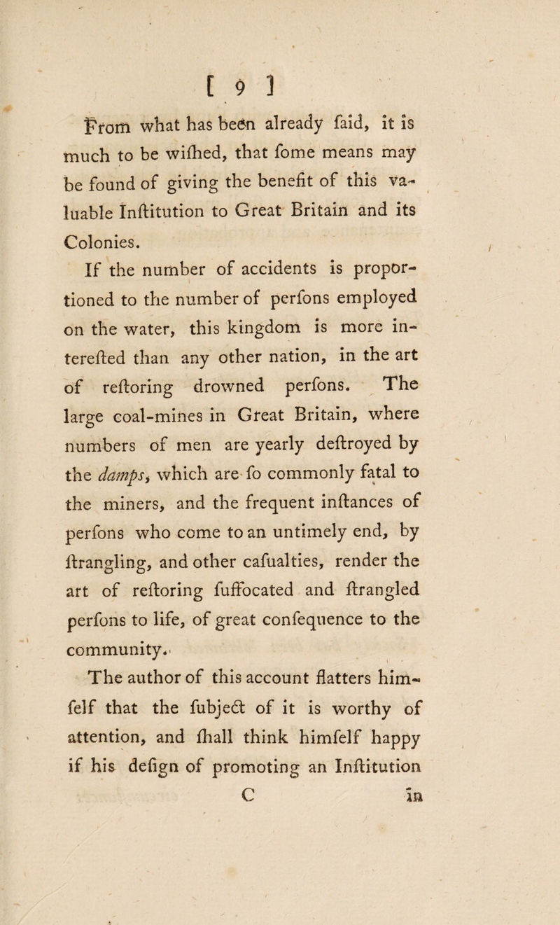 From what has be6n already faid, it is much to be wifhed, that fome means may be found of giving the benefit of this va¬ luable Inftitution to Great Britain and its Colonies. If the number of accidents is propor¬ tioned to the number of perfons employed on the water, this kingdom is more in- terefted than any other nation, in the art of reftoring drowned perfons. The large coal-mines in Great Britain, where numbers of men are yearly deftroyed by the damps* which are fo commonly fatal to the miners, and the frequent inftances of perfons who come to an untimely end, by ftrangling, and other cafualties, render the art of reftoring fuftocated and ftrangled perfons to life, of great confequence to the community,* The author of this account flatters him-* felf that the fubjedt of it is worthy of attention, and fhali think himfelf happy if his defign of promoting an Inftitution C m