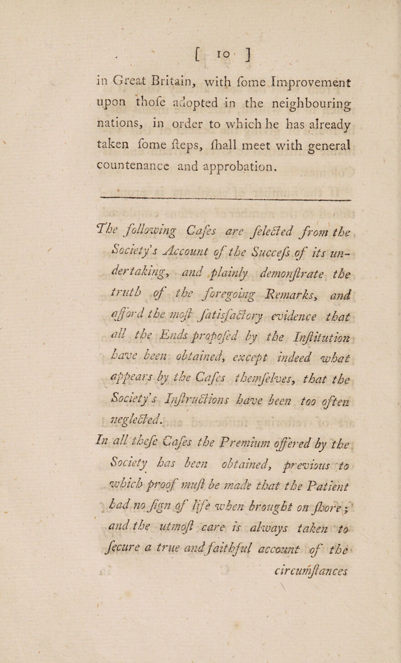 / t IO' ] X ' ^ ill Great Britain, with fome Improvement upon thofe adopted in the neighbouring nations, in order to which he has already taken fome fteps, fhall meet with general countenance and approbation. The following Cafes, are felected from the Society s Accoun t of the Succefs of its un¬ dertaking) and plainly demonfrate the truth of the foregoing Remarks, and aff ord the moft fatisfaCiory evidence that all the Ends propofed by the Infitution have been obtained, except indeed what appears by the Cafes t he mfelves, that the Society s Inf ractions have been too often neglected. In ah thefe Cafes the Premium of ered by the Society has been obtained, previous to which proof mufl be made that the Patient bad no fign of life when brought on fore i' ; and the utmofl care is always taken to ficure a true and faithful account of the circumfances