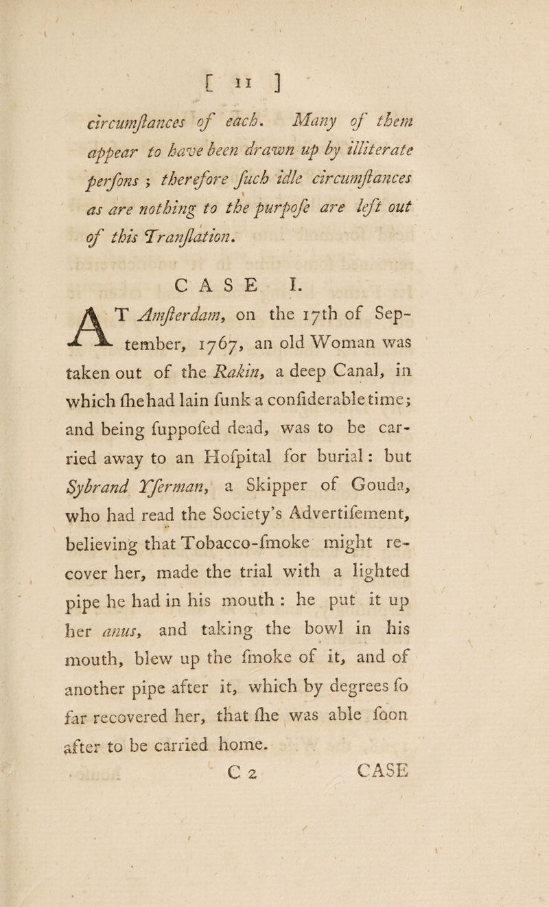 / «• \ L 3 5 ] circumjlances of each. Mz/zy of them appear to have been drawn up by illiterate perfons ; therefore fitch idle circumjlances as are nothing to the purpofe are left out i of this Ttr an fat ion. CASE I. AT Amferdam, on the 17th of Sep¬ tember, 1767, an old Woman was taken out of the Rabin $ a deep Canal, in which fhehad lain funk a confiderabletime; and being fuppofed dead, was to be car* ried away to an Hofpital for burial: but Sybrand Tferman, a Skipper of Gouda, who had read the Society’s Advertifement, believing that Tobacco-fmoke might re¬ cover her, made the trial with a lighted pipe he had in his mouth : he put it up her anus, and taking the bowl in his mouth, blew up the fmoke of it, and of another pipe after it, which by degrees fo far recovered her, that fhe was able foon after to be carried home. C 2 CASE r
