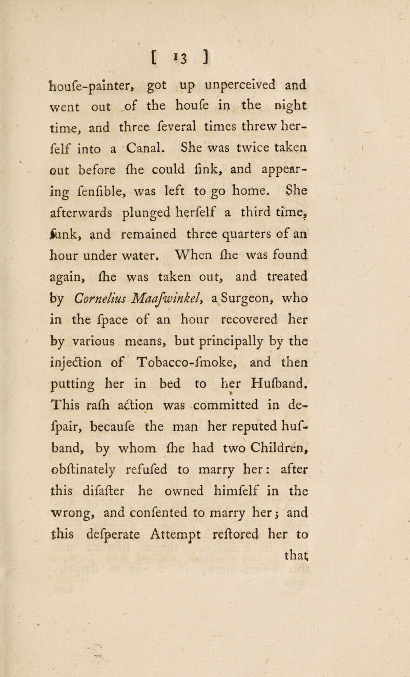 / [ *3 3 houfe-painter, got up unperceived and went out of the houfe in the night time, and three feveral times threw her- feIf into a Canal. She was twice taken out before fhe could fink, and appear¬ ing fenfible, was left to go home. She afterwards plunged herfelf a third time, jtunk, and remained three quarters of an hour under water. When fhe was found again, fhe was taken out, and treated by Cornelius Maajwinkei, a Surgeon, who in the fpace of an hour recovered her by various means, but principally by the injection of Tobacco-fmoke, and then putting her in bed to her Hufband. This rafh aft ion was committed in de- fpair, becaufe the man her reputed huf¬ band, by whom fhe had two Children, obftinately refufed to marry her: after this difafter he owned himfelf in the wrong, and confented to marry her *, and this defperate Attempt reftored her to that s,.