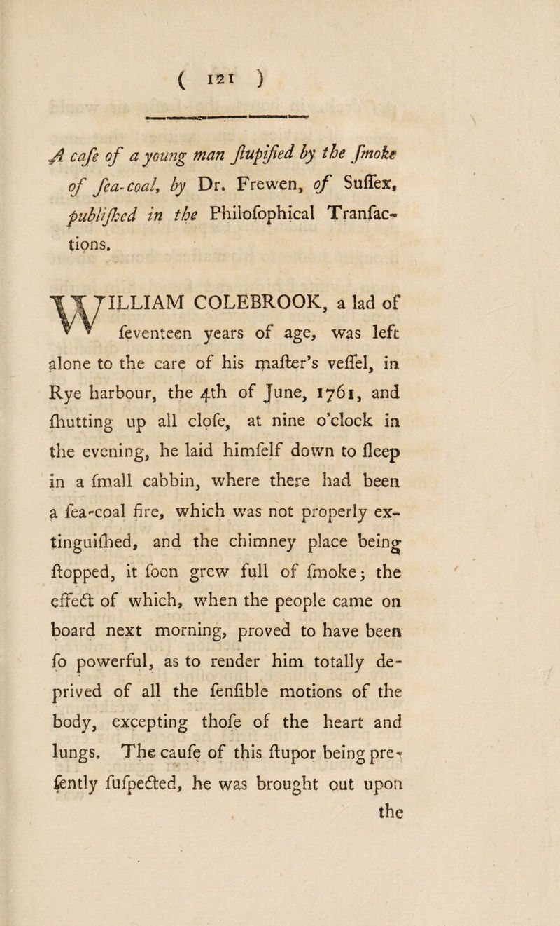 • '■in T ft cafe of a young man fupified by the fmoke of fea-coaly by Dr. Frewen, of Suffex, publifked in the Philofophical Tranfao tions. 7ILLIAM COLEBROOK, a lad of feventeen years of age, was left alone to the care of his mafter’s vefiel, in Rye harbour, the 4th of June, 1761, and fhutting up all clofe, at nine o’clock in the evening, he laid himfelf down to fleep in a fmall cabbin, where there had been a fea-coal fire, which was not properly ex¬ tinguished, and the chimney place being flopped, it foon grew full of fmoke; the cited of which, when the people came on board next morning, proved to have been fo powerful, as to render him totally de¬ prived of all the fenfible motions of the body, excepting thofe of the heart and lungs, Thecaufeof this fiupor being pre*t fcntly fufpeded, he was brought out upon the