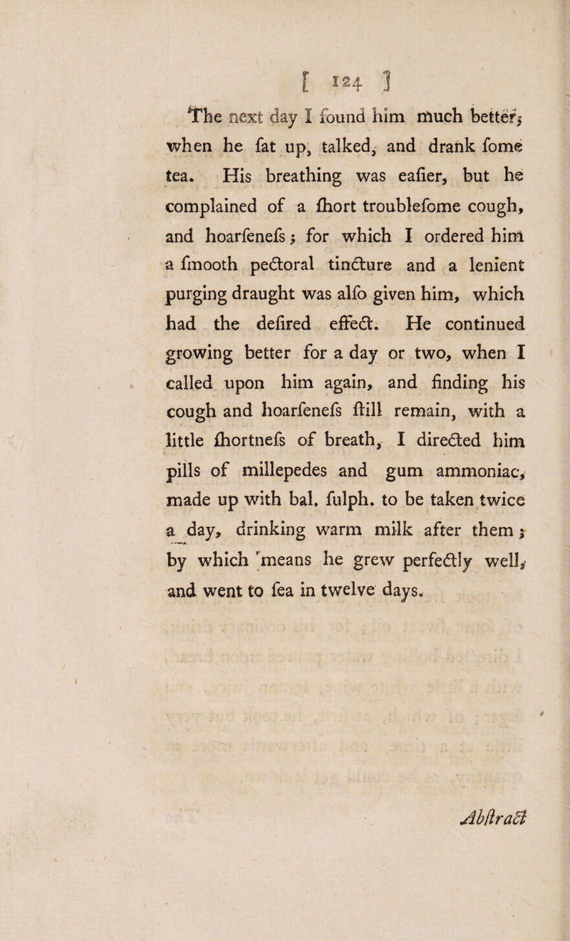 The next day 1 found him much better,* when he fat up, talked, and drank fome tea. His breathing was eafier, but he complained of a fhort troublefome cough, and hoarfenefs; for which I ordered him a fmooth pedtoral tincture and a lenient purging draught was alfo given him, which had the defired efifedt. He continued growing better for a day or two, when I / called upon him again, and finding his cough and hoarfenefs ftill remain, with a little fhortnefs of breath, I directed him tr pills of millepedes and gum ammoniac, made up with bah fulph. to be taken twice a day, drinking warm milk after them $ by which 'means he grew perfedlly well, and went to fea in twelve days. * AbtlraSi
