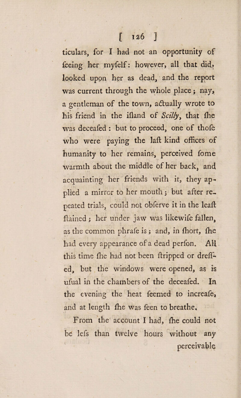 ticulars, for I had not an opportunity of feeing her myfelf: however, all that dicfl looked upon her as dead, and the report was current through the whole place; nay, a gentleman of the town, actually wrote to his friend in the ifland of Scilly, that fhe was deceafed : but to proceed, one of thofe who were paying the lafl: kind offices of humanity to her remains, perceived fome warmth about the middle of her back, and acquainting her friends with it, they ap^ plied a mirror to her mouth ; but after re¬ peated trials, could not obferve it in the leaft flamed j her under jaw was likewife fallen, as the common phrafe is; and, in fhort, fhe had every appearance of a dead perfon. AH this time flic had not been flripped or drefT- ed, but the windows were opened, as is ufual in the chambers of the deceafed. In the evening the heat feemed to increafe, and at length fhe was feen to breathe. From the account I had, fhe could not be lefs than twelve hours without any perceivable
