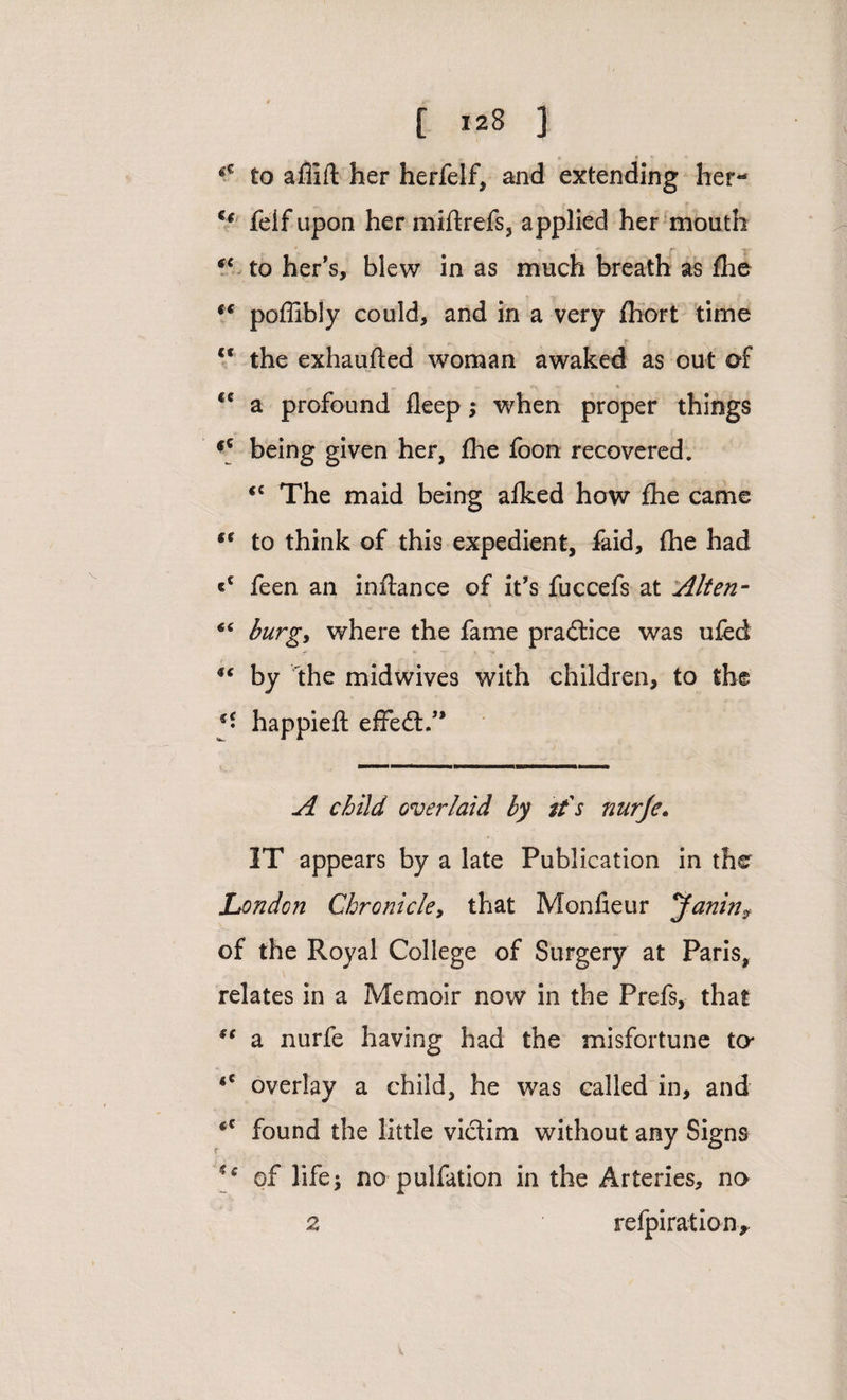 * [ 128 J . 5 # * v *G to affift her herfelf, and extending her- u felf upon her miftrefs, applied her mouth *c to her’s, blew in as much breath as fhe *€ poffibly could, and in a very fhort time <c the exhaufted woman awaked as out of €C a profound fleep; when proper things fC being given her, fhe foon recovered. <c The maid being afked how fhe came “ to think of this expedient, faid, fhe had feen an inflance of it’s fuccefs at Alten- burg, where the fame practice was ufed by the midwives with children, to the happiefl effedt.” A child overlaid by it's nurfe. IT appears by a late Publication in the London Chronicle, that Monfieur Janin> of the Royal College of Surgery at Paris, relates in a Memoir now in the Prefs, that S{ a nurfe having had the misfortune to* *c overlay a child, he was called in, and found the little victim without any Signs ** of life; no pulfation in the Arteries, no 2 refpiration.