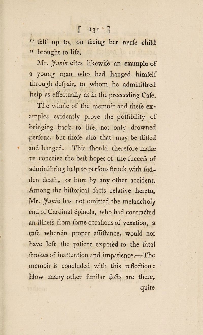t 3 % ■f felf up to, on feeing her nurfe child s- brought to life. Mr. Janin cites likewife an example of a young man who had hanged himfelf through defpair, to whom he adminiftred help as effectually as in the preceeding Cafe. The whole of the memoir and thefe ex¬ amples evidently prove the poffibility of bringing back to life, not only drowned perfons, but thofe alfo that may be ftifled and hanged. This fhould therefore make us conceive the beft hopes of the fuccefs of adminiftring help to perfons flruck with fud« den death, or hurt by any other accident* Among the hiftorical fads relative hereto, Mr. Janin has pot omitted the melancholy end of Cardinal Spinola, who had contracted an illnefs from feme occaflons of vexation, a cafe wherein proper affiftance, would not have left the patient expofed to the fatal ftrokes of inattention and impatience.—The memoir is concluded with this reflection: How many other fimilar faCts are there, quite