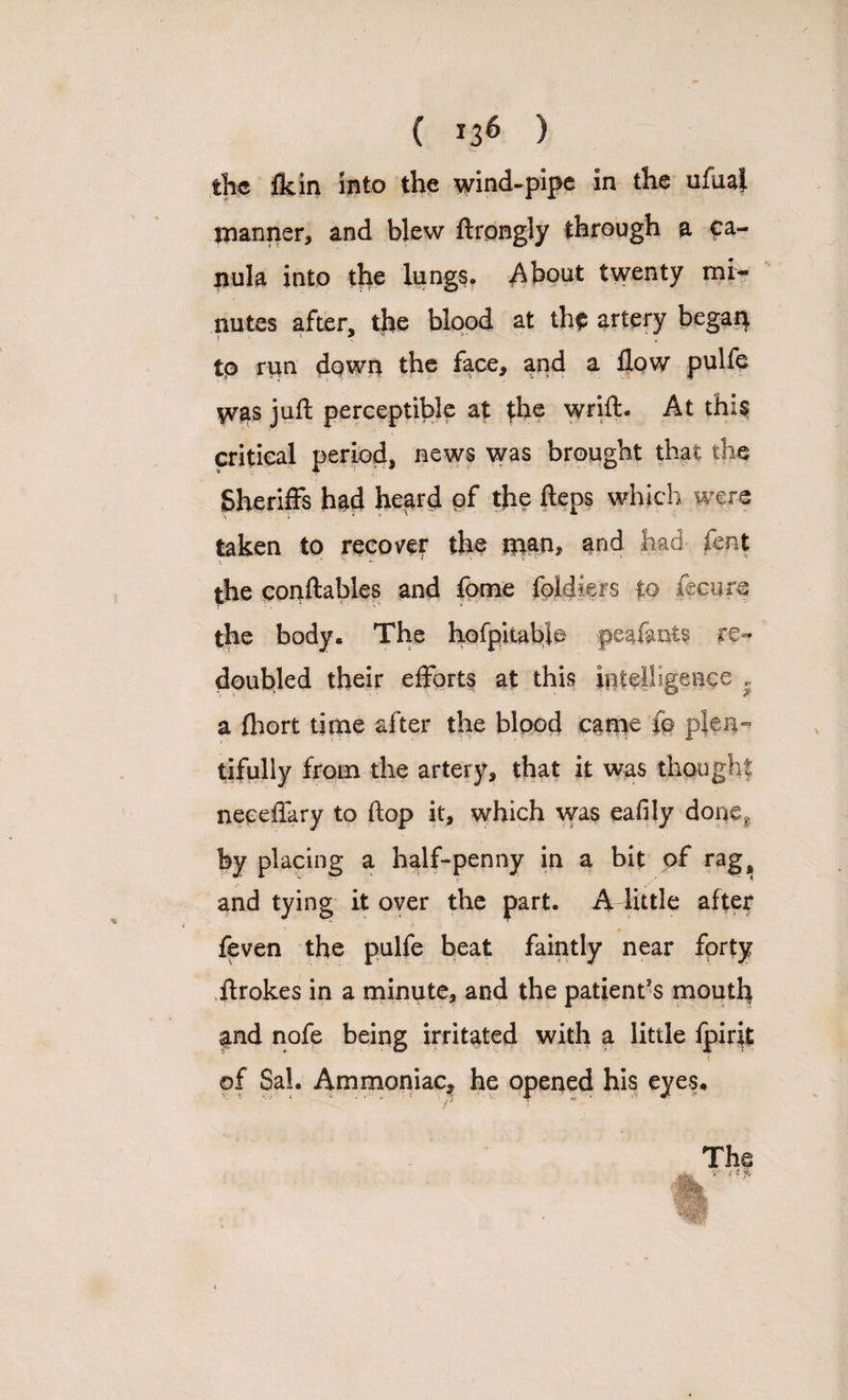 / ( *36 ) the ft. in into the wind-pipe in the ufual manner, and blew ftrongly through a ca- nula into the lungs. About twenty mi¬ nutes after, the blood at the artery began tp run down the face, and a flow pulfe was juft perceptible at the wrift. At this! critical period, news was brought that the Sheriffs had heard of the fteps which were taken to recover the man, and had fent ’ - 1 the conftables and fome loldiers to fecure the body. The hofpitabie peaf&nis re¬ doubled their efforts at this intelligence . a {hort time after the blood came (o plen¬ tifully from the artery, that it was thought neceflary to flop it, which was eafily done? by placing a half-penny in a bit of rag, and tying it over the part. A little after feven the pulfe beat faintly near forty ftrokes in a minute, and the patient’s mouth and nofe being irritated with a little fpirit of Sal. Ammoniac, he opened his eyes.