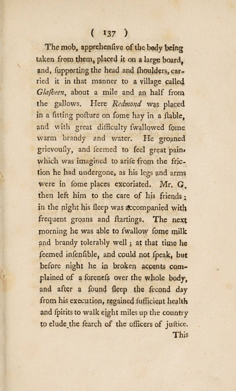 ( *37 ) The mob, apprehenfive of the body being taken from them, placed it on a large board? and, fupporting the head and fhoujders, car¬ ried it in that manner to a village called Glafheen, about a mile and an half from the gallows. Here Redmond was placed in a fitting pofture on fame hay in a ftable, and with great difficulty fwallowed fome warm brandy and water. He groaned grievoufly, and feemed to feel great pain* which was imagined to arife from the fric¬ tion he had undergone, as his legs and arms were in fome places excoriated. Mr. G. then left him to the care of his friends; in the night his fleep was Accompanied with frequent groans and ftartings. The next morning he was able to fwallovy fome milk V and brandy tolerably well $ at that time he feemed infenfible, and could not fpeak, but before night he in broken accents com¬ plained of a forenefs over the whole body, and after a found fleep the fecond day from his execution, regained Efficient health and fpirits to walk eight miles up the country to elude the fearch of the officers of juftice. This
